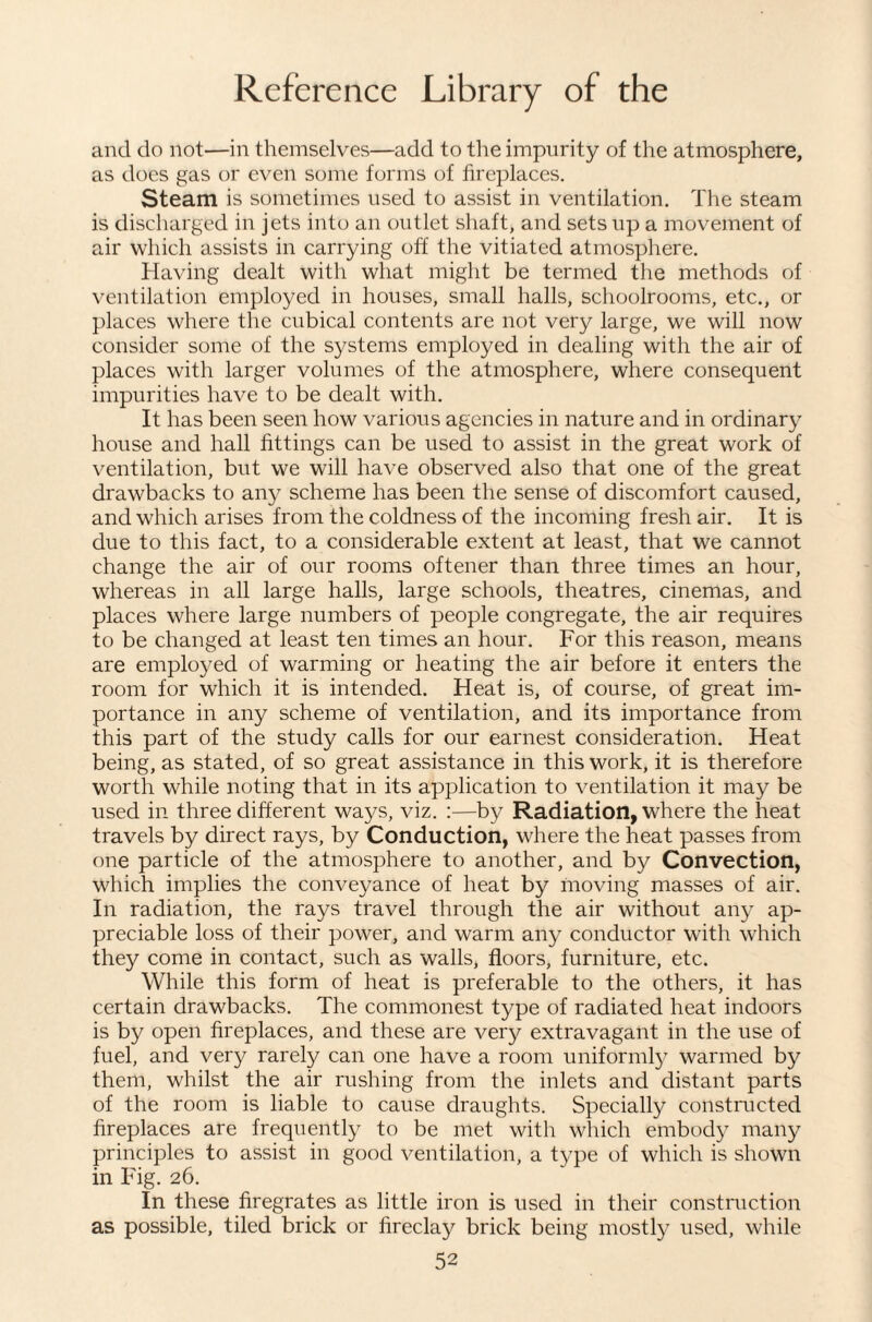 and do not—in themselves—add to the impurity of the atmosphere, as does gas or even some forms of fireplaces. Steam is sometimes used to assist in ventilation. The steam is discharged in jets into an outlet shaft, and sets up a movement of air which assists in carrying off the vitiated atmosphere. Having dealt with what might be termed the methods of ventilation employed in houses, small halls, schoolrooms, etc., or places where the cubical contents are not very large, we will now consider some of the systems employed in dealing with the air of places with larger volumes of the atmosphere, where consequent impurities have to be dealt with. It has been seen how various agencies in nature and in ordinary house and hall fittings can be used to assist in the great work of ventilation, but we will have observed also that one of the great drawbacks to any scheme has been the sense of discomfort caused, and which arises from the coldness of the incoming fresh air. It is due to this fact, to a considerable extent at least, that we cannot change the air of our rooms oftener than three times an hour, whereas in all large halls, large schools, theatres, cinemas, and places where large numbers of people congregate, the air requires to be changed at least ten times an hour. For this reason, means are employed of warming or heating the air before it enters the room for which it is intended. Heat is, of course, of great im¬ portance in any scheme of ventilation, and its importance from this part of the study calls for our earnest consideration. Heat being, as stated, of so great assistance in this work, it is therefore worth while noting that in its application to ventilation it may be used in three different ways, viz. :—by Radiation, where the heat travels by direct rays, by Conduction, where the heat passes from one particle of the atmosphere to another, and by Convection, which implies the conveyance of heat by moving masses of air. In radiation, the rays travel through the air without any ap¬ preciable loss of their power, and warm any conductor with which they come in contact, such as walls, floors, furniture, etc. While this form of heat is preferable to the others, it has certain drawbacks. The commonest type of radiated heat indoors is by open fireplaces, and these are very extravagant in the use of fuel, and very rarely can one have a room uniforml}^ warmed by them, whilst the air rushing from the inlets and distant parts of the room is liable to cause draughts. Specially constructed fireplaces are frequently to be met with which embody many principles to assist in good ventilation, a type of which is shown in Fig. 26. In these firegrates as little iron is used in their construction as possible, tiled brick or fireclay brick being mostly used, while