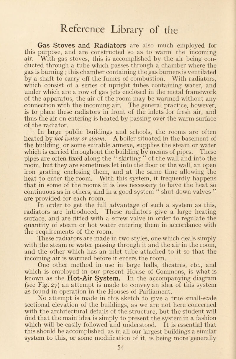 Gas Stoves and Radiators are also much employed for this purpose, and are constructed so as to warm the incoming air. With gas stoves, this is accomplished by tlie air being con¬ ducted through a tube which passes through a chamber where the gas is burning ; this chamber containing the gas burners is ventilated by a shaft to carry off the fumes of combustion. With radiators, which consist of a series of upright tubes containing water, and under which are a row of gas jets enclosed in the metal framework of the apparatus, the air of the room may be warmed without any connection with the incoming air. The general practice, however, is to place these radiators in front of the inlets for fresh air, and thus the air on entering is heated by passing over the warm surface of the radiator. In large public buildings and schools, the rooms are often heated by hot water or steam. A boiler situated in the basement of the building, or some suitable annexe, supplies the steam or water which is carried throughout the building by means of pipes. These pipes are often fixed along the “ skirting ” of the wall and into the room, but they are sometimes let into the floor or the wall, an open iron grating enclosing them, and at the same time allowing the heat to enter the room. With this system, it frequently happens that in some of the rooms it is less necessary to have the heat so continuous as in others, and in a good system “ shut down valves ” are provided for each room. In order to get the full advantage of such a system as this, radiators are introduced. These radiators give a large heating surface, and are fitted with a screw valve in order to regulate the quantity of steam or hot water entering them in accordance with the requirements of the room. These radiators are made in two styles, one which deals simply with the steam or water passing through it and the air in the room, and the other which has an inlet tube attached to it so that the incoming air is warmed before it enters the room. One other method in use in large halls, theatres, etc., and which is employed in our present House of Commons, is what is known as the Hot-Air System. In the accompan^dng diagram (see Fig. 27) an attempt is made to convey an idea of this sj’stem as found in operation in the Houses of Parliament. No attempt is made in this sketch to give a true small-scale sectional elevation of the buildings, as we are not here concerned with the architectural details of the structure, but the student will find that the main idea is simply to present the system in a fashion which will be easily followed and understood. It is essential that this should be accomplished, as in all our largest buildings a similar system to this, or some modilication of it, is being more generally