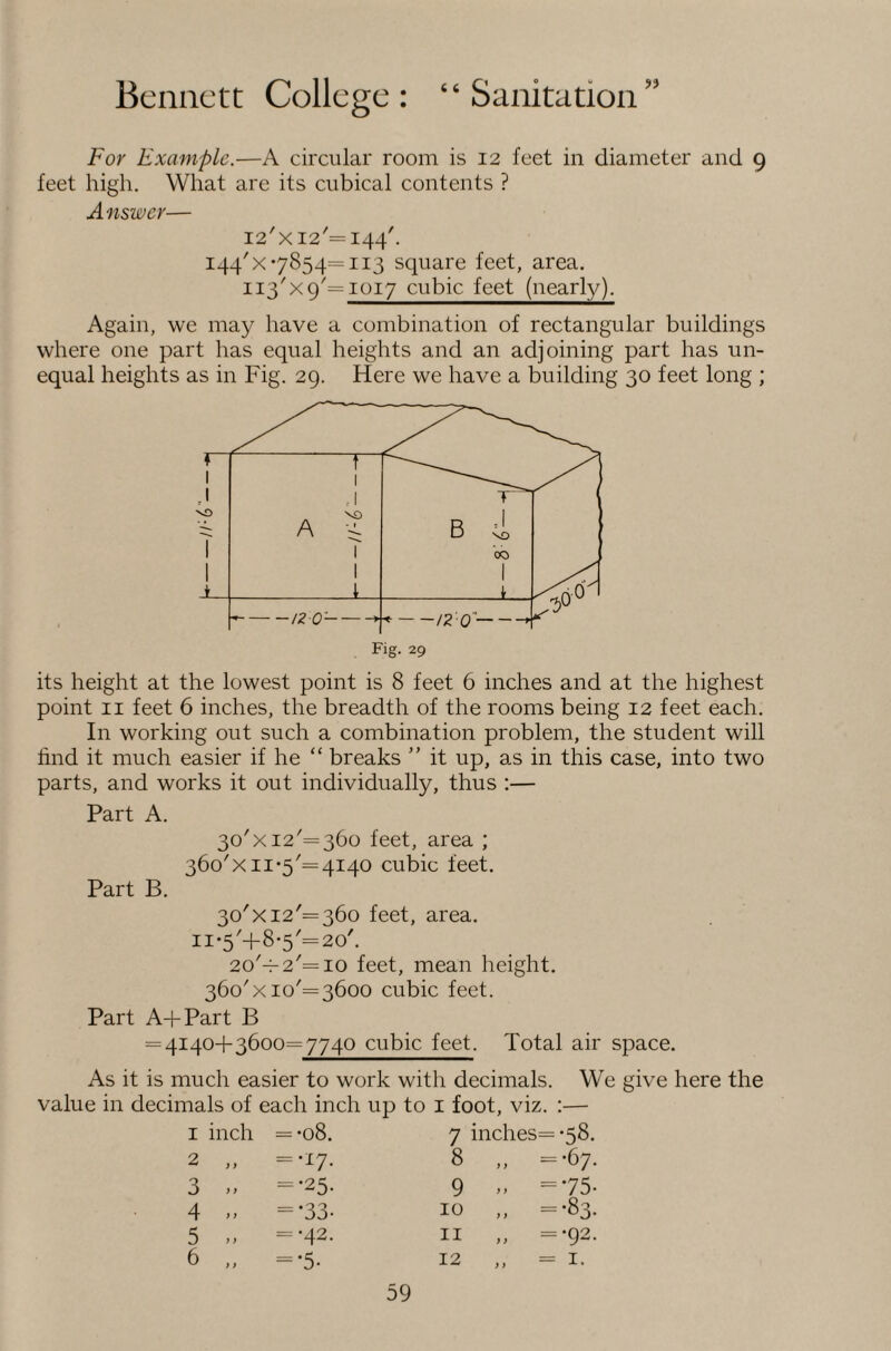 For Example.—A circular room is 12 feet in diameter and 9 feet high. What are its cubical contents ? Answer— I2'XI2'=I44'. 144'x*7854=113 square feet, area. 113^x9= 1017 cubic feet (nearly). Again, we may have a combination of rectangular buildings where one part has equal heights and an adjoining part has un¬ equal heights as in Fig. 29. Here we have a building 30 feet long ; its height at the lowest point is 8 feet 6 inches and at the highest point II feet 6 inches, the breadth of the rooms being 12 feet each. In working out such a combination problem, the student will find it much easier if he “ breaks ” it up, as in this case, into two parts, and works it out individually, thus :— Part A. 30'X 12^=360 feet, area ; 36o'xii*5'=4I40 cubic feet. Part B. 30'X12'= 360 feet, area. ii*5'+8*5'=2o'. 2o'-f-2'=io feet, mean height. 360'xio'= 3600 cubic feet. Part A+Part B = 4140+3600=7740 cubic feet. Total air space. As it is much easier to work with decimals. We give here the value in decimals of each inch up to i foot, viz. :— I inch = *08. 7 inches= *58. 2 „ =-i7- 8 „ =-67. 3 „ =-25. 9 =75- 4 „ =-33- 10 „ =*83. 5 =-42. II „ -=•92- 6 ='5- 12 » = I.