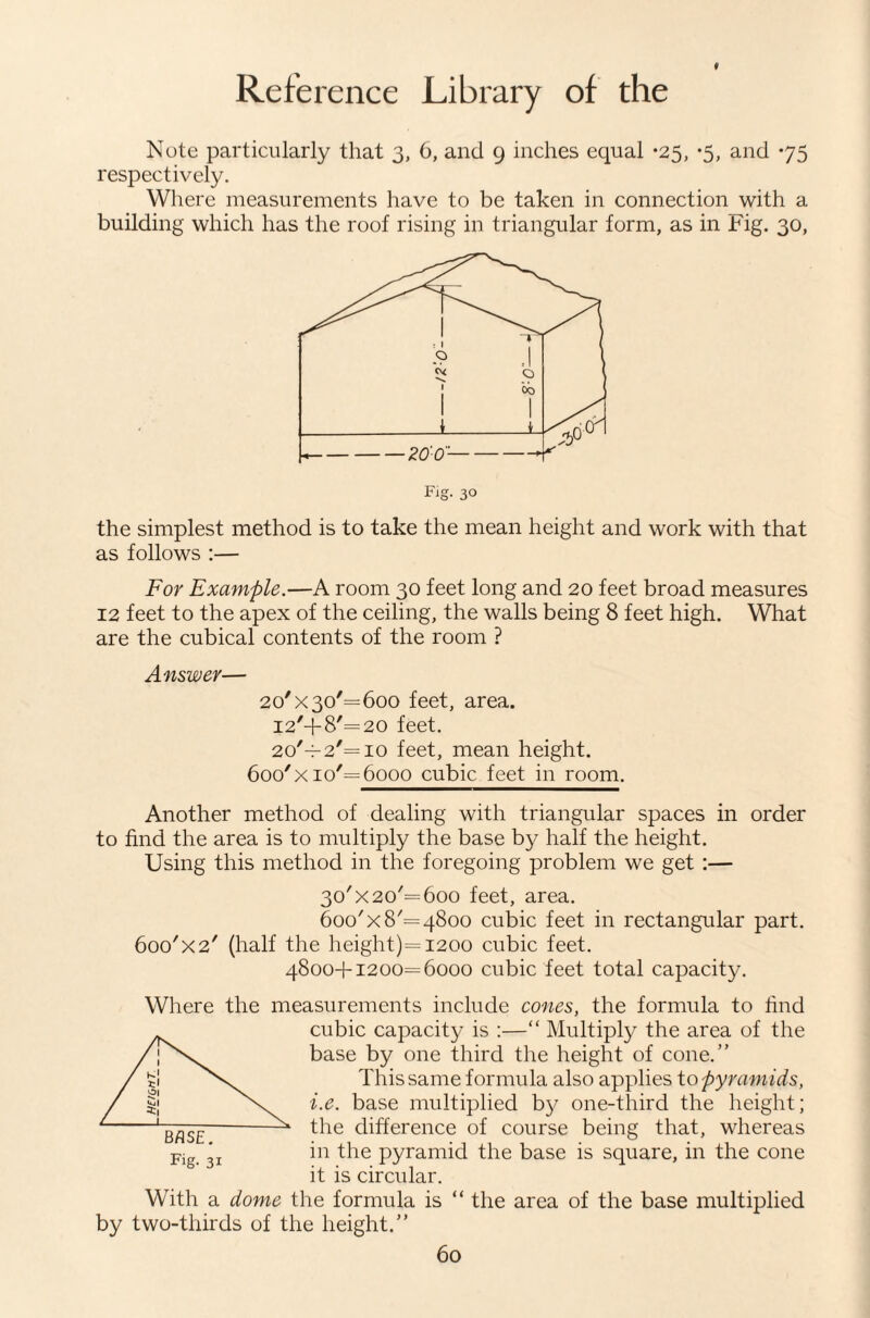 Note particularly that 3, 6, and 9 inches equal *25, *5, and 75 respectively. Where measurements have to be taken in connection with a building which has the roof rising in triangular form, as in Fig. 30, Fig. 30 the simplest method is to take the mean height and work with that as follows :— For Example.—A room 30 feet long and 20 feet broad measures 12 feet to the apex of the ceiling, the walls being 8 feet high. What are the cubical contents of the room ? Answer— 20'X 30'= 600 feet, area. I2'+8'=20 feet. 2o'-;-2'=io feet, mean height. 600'X io'= 6000 cubic feet in room. Another method of dealing with triangular spaces in order to find the area is to multiply the base by half the height. Using this method in the foregoing problem we get :— 30'X 20'= 600 feet, area. 600'X 8'= 4800 cubic feet in rectangular part. 6oo'x2' (half the height)=i200 cubic feet. 48004-1200=6000 cubic feet total capacity. Where the measurements include cones, the formula to hud cubic capacity is :—“ Multiply the area of the base by one third tlie height of cone.” This same formula also applies to pyramids, i.e. base multiplied by one-third the height; the difference of course being that, whereas in the pyramid the base is square, in the cone it is circular. With a dome the formula is “ the area of the base multiplied by two-thirds of the height.” Fig. 31