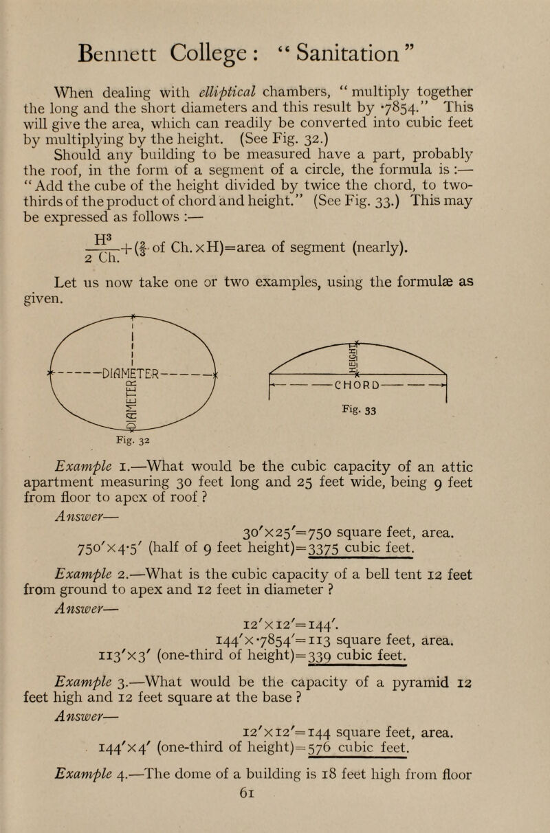 When dealing with elliptical chambers, “ multiply together the long and the short diameters and this result by 7854.” This will give the area, which can readily be converted into cubic feet by multiplying by the height. (See Fig. 32.) Should any building to be measured have a part, probably the roof, in the form of a segment of a circle, the formula is :— “ Add the cube of the height divided by twice the chord, to two- thirds of the product of chord and height. ” (See Fig. 33.) This may be expressed as follows :— 2 Ch. f (f-of Ch. xH)=area of segment (nearly). Let us now take one or two examples, using the formulae as given. Fig- 33 Fig. 32 Example i.—What would be the cubic capacity of an attic apartment measuring 30 feet long and 25 feet wide, being 9 feet from floor to apex of roof ? Answer— 30'X25'= 750 square feet, area. 750'X4*5' (half of 9 feet height)=3375 cubic feet. Example 2.—What is the cubic capacity of a bell tent 12 feet from ground to apex and 12 feet in diameter ? Answer— I2'xi2'=I44'. I44'x7854'=ii3 square feet, area. II3'X3' (one-third of height)=339 cubic feet. Example 3.—What would be the capacity of a pyramid 12 feet high and 12 feet square at the base ? Answer— I2'xi2'=i44 square feet, area. I44'X4' (one-third of height)=576 cubic feet. Example 4.—The dome of a building is 18 feet high from floor