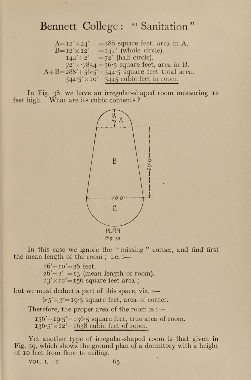 A=12'x24' —288 square feel, area in A. B=i2'xi2' =144^ (whole circle). 144'-^2' =72' (half circle). 72'x7854 =5()'5 square feet, area in B. A4-B=288'h 56*3'= 344-5 square feet total area. 344-5^x10^=3445 cubic feet in room. In Fig. 38, we have an irregular-shaped room measuring 12 feet high. What are its cubic contents ? Fig- 39 In this case we ignore the “ missing ” corner, and find first the mean length of the room ; i.e. :— i6'+io'=26 feet. 26'-^2' =13 (mean length of room). I3'xi2'=i56 square feet area ; but we must deduct a part of this space, viz. :— 6-5'x3'=ig-5 square feet, area of corner. Therefore, the proper area of the room is :— 156'—19-5'= 136-5 square feet, true area of room. 136*5' X12'= 1638 cubic feet of room. Yet another type of irregular-shaped room is that given in Fig. 39, which shows tlie ground plan of a dormitory with a height of 10 feet from floor to ceiling.