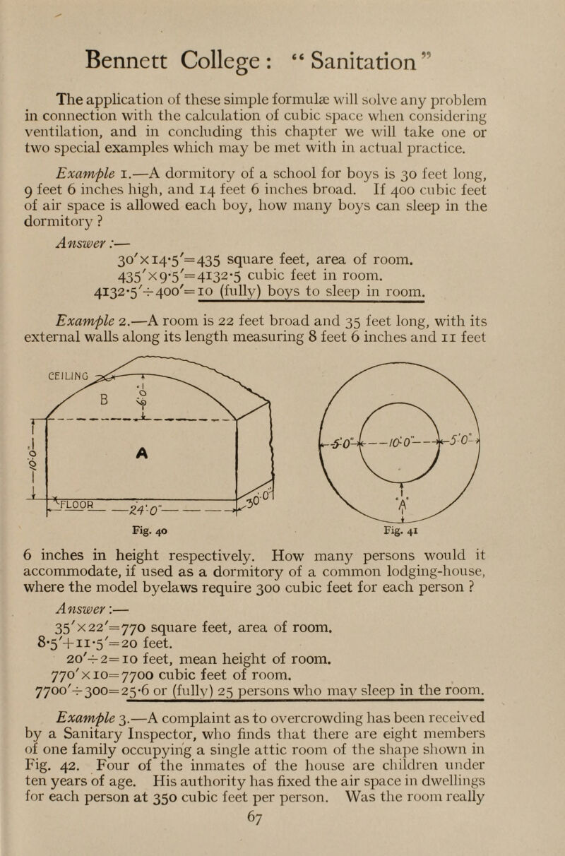 The application of these simple formulae will solve any problem in connection with the calculation of cubic space when considering ventilation, and in concluding this chapter we will take one or two special examples which may be met with in actual practice. Example i.—A dormitory of a school for boys is 30 feet long, 9 feet 6 inches high, and 14 feet 6 inches broad. If 400 cubic feet of air space is allowed each boy, how many boys can sleep in the dormitory ? Answer:— 3o'xi4‘5'=435 square feet, area of room. 435'X 9*5'= 4132-5 cubic feet in room. 4132*5'-1-400'= IQ (fully) boys to sleep in room. Example 2.—A room is 22 feet broad and 35 feet long, with its external walls along its length measuring 8 feet 6 inches and ii feet 6 inches in height respectively. How many persons would it accommodate, if used as a dormitory of a common lodging-house, where the model byelaws require 300 cubic feet for each person ? Answer;— 35'X22'=770 square feet, area of room. 8-5'-!-11 *5'=20 feet. 2o'-^2=io feet, mean height of room. 770'X10= 7700 cubic feet of room. 7700'^300= 25-6 or (fully) 25 persons who may sleep in the room. Example 3.—A complaint as to overcrowding has been received by a Sanitary Inspector, who finds tliat there are eight members of one family occupying a single attic room of the shape shown in Fig. 42. Four of the inmates of the house are children under ten years of age. His authority has fixed the air space in dwellings for each person at 350 cubic feet per person. Was the room really