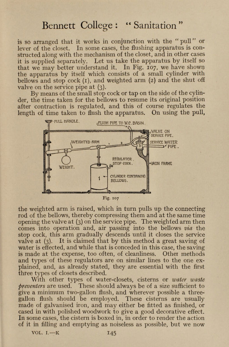 is so arranged that it works in conjunction with the “pull” or lever of the closet. In some cases, the flushing apparatus is con¬ structed along with the mechanism of the closet, and in other cases it is supplied separately. Let us take the apparatus by itself so that we may better understand it. In Fig. 107, we have shown the apparatus by itself which consists of a small cylinder with bellows and stop cock (i), and weighted arm (2) and the shut off valve on the service pipe at (3). By means of the small stop cock or tap on the side of the cylin¬ der, the time taken for the bellows to resume its original position after contraction is regulated, and this of course regulates the length of time taken to flush the apparatus. On using the pull, the weighted arm is raised, which in turn pulls up the connecting rod of the bellows, thereby compressing them and at the same time opening the valve at (3) on the service pipe. The weighted arm then comes into operation and, air passing into the bellows via the stop cock, this arm gradually descends until it closes the service valve at (3). It is claimed that by this method a great saving of water is effected, and while that is conceded in this case, the saving is made at the expense, too often, of cleanliness. Other methods and types of these regulators are on similar lines to the one ex¬ plained, and, as already stated, they are essential with the first three types of closets described. With other types of water-elosets, cisterns or water waste preventers are used. These should always be of a size sufficient to give a minimum two-gallon flush, and wherever possible a three- gallon flush should be employed. These cisterns are usually made of galvanised iron, and may either be fitted as finished, or cased in with polished woodwork to give a good decorative effect. In some cases, the cistern is boxed in, in order to render the action of it in filling and emptying as noiseless as possible, but we now