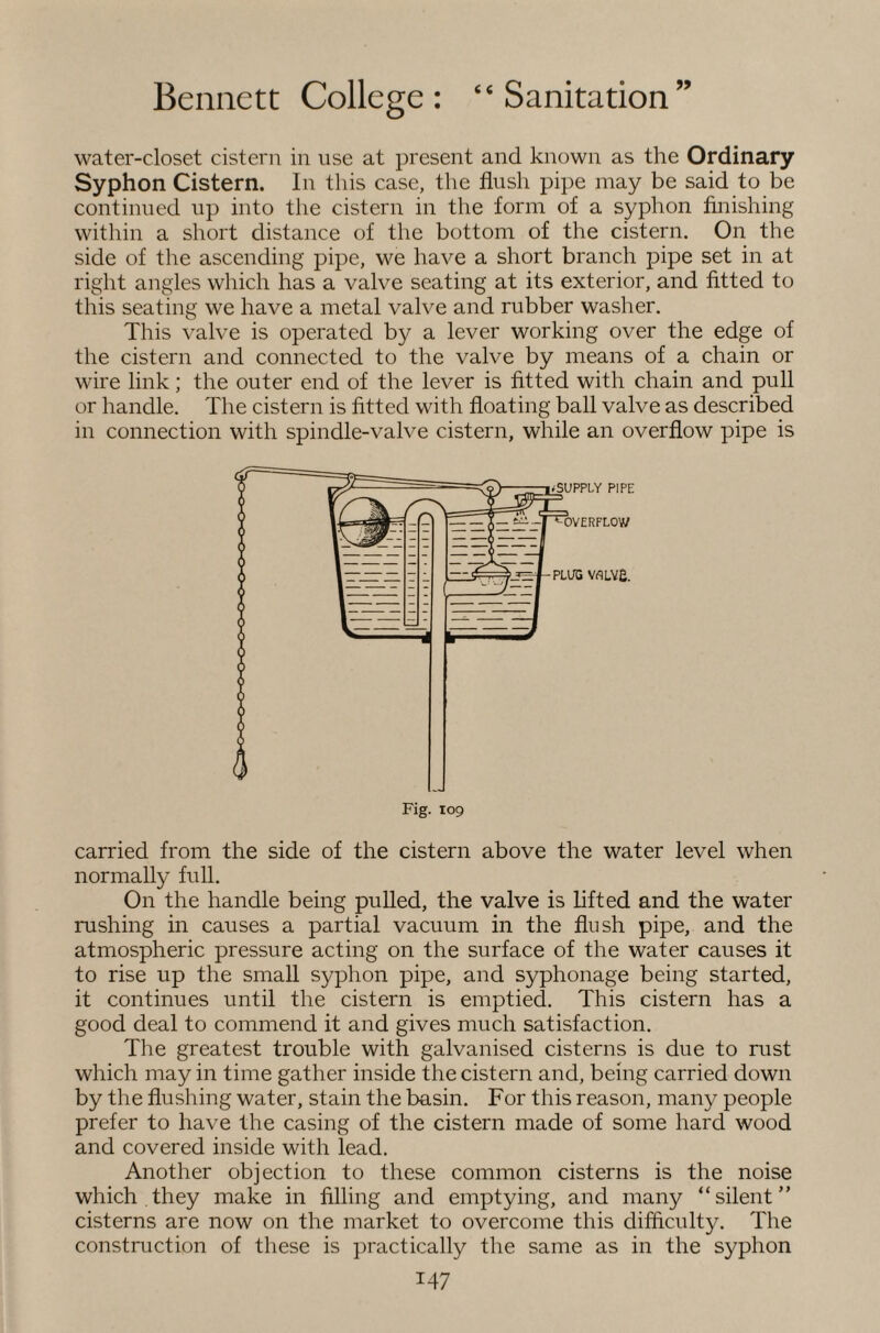 water-closet cistern in use at present and known as the Ordinary Syphon Cistern. In this case, the flush pipe may be said to be continued up into the cistern in the form of a syphon finishing within a short distance of the bottom of the cistern. On the side of the ascending pipe, we have a short branch pipe set in at right angles which has a valve seating at its exterior, and fitted to this seating we have a metal valve and rubber washer. This valve is operated by a lever working over the edge of the cistern and connected to the valve by means of a chain or wire link; the outer end of the lever is fitted with chain and pull or handle. The cistern is fitted with floating ball valve as described in connection with spindle-valve cistern, while an overflow pipe is carried from the side of the cistern above the water level when normally full. On the handle being pulled, the valve is lifted and the water rushing in causes a partial vacuum in the flush pipe, and the atmospheric pressure acting on the surface of the water causes it to rise up the small syphon pipe, and syphonage being started, it continues until the cistern is emptied. This cistern has a good deal to commend it and gives much satisfaction. The greatest trouble with galvanised cisterns is due to rust which may in time gather inside the cistern and, being carried down by the flushing water, stain the basin. For this reason, many people prefer to have the casing of the cistern made of some hard wood and covered inside with lead. Another objection to these common cisterns is the noise which they make in filling and emptying, and many “silent” cisterns are now on the market to overcome this difliculty. The construction of these is practically the same as in the syphon