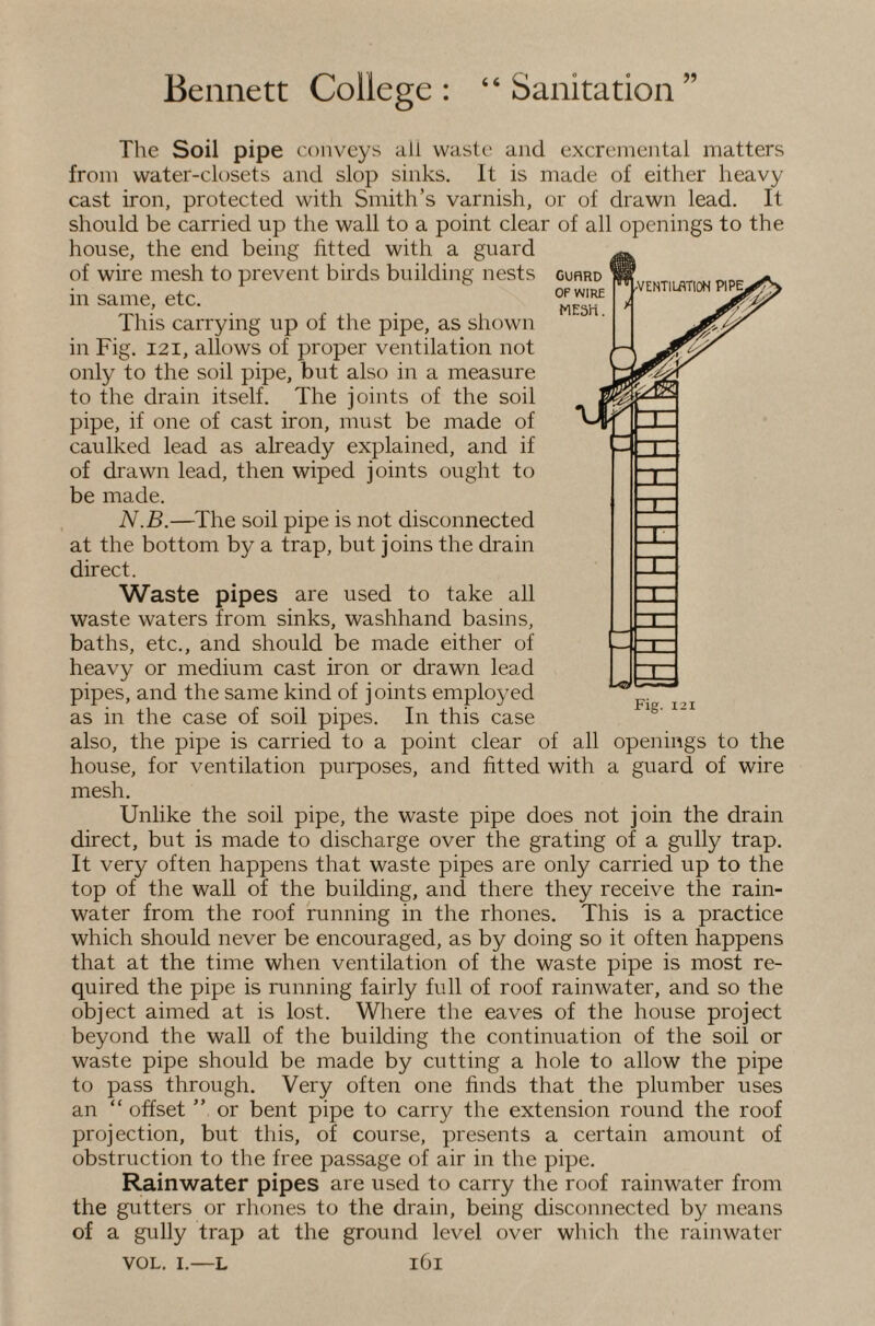 The Soil pipe conveys all waste and excremental matters from water-closets and slop sinks. It is made of either heavy cast iron, protected with Smith’s varnish, or of drawn lead. It should be carried up the wall to a point clear of all openings to the house, the end being fitted with a guard of wire mesh to prevent birds building nests in same, etc. This carrying up of the pipe, as shown in Fig. I2I, allows of proper ventilation not only to the soil pipe, but also in a measure to the drain itself. The joints of the soil pipe, if one of cast iron, must be made of caulked lead as already explained, and if of drawn lead, then wiped joints ought to be made. . N.B.—The soil pipe is not disconnected at the bottom by a trap, but joins the drain direct. Waste pipes are used to take all waste waters from sinks, washhand basins, baths, etc., and should be made either of heavy or medium cast iron or drawn lead pipes, and the same kind of joints employed as in the case of soil pipes. In this case also, the pipe is carried to a point clear of all openings to the house, for ventilation purposes, and fitted with a guard of wire mesh. Unlike the soil pipe, the waste pipe does not join the drain direct, but is made to discharge over the grating of a gully trap. It very often happens that waste pipes are only carried up to the top of the wall of the building, and there they receive the rain¬ water from the roof running in the rhones. This is a practice which should never be encouraged, as by doing so it often happens that at the time when ventilation of the waste pipe is most re¬ quired the pipe is running fairly full of roof rainwater, and so the object aimed at is lost. Where the eaves of the house project beyond the wall of the building the continuation of the soil or waste pipe should be made by cutting a hole to allow the pipe to pass through. Very often one finds that the plumber uses an “ offset ” or bent pipe to carry the extension round the roof projection, but this, of course, presents a certain amount of obstruction to the free passage of air in the pipe. Rainwater pipes are used to carry the roof rainwater from the gutters or rhones to the drain, being disconnected by means of a gully trap at the ground level over which the rainwater VOL. I.—L i6i