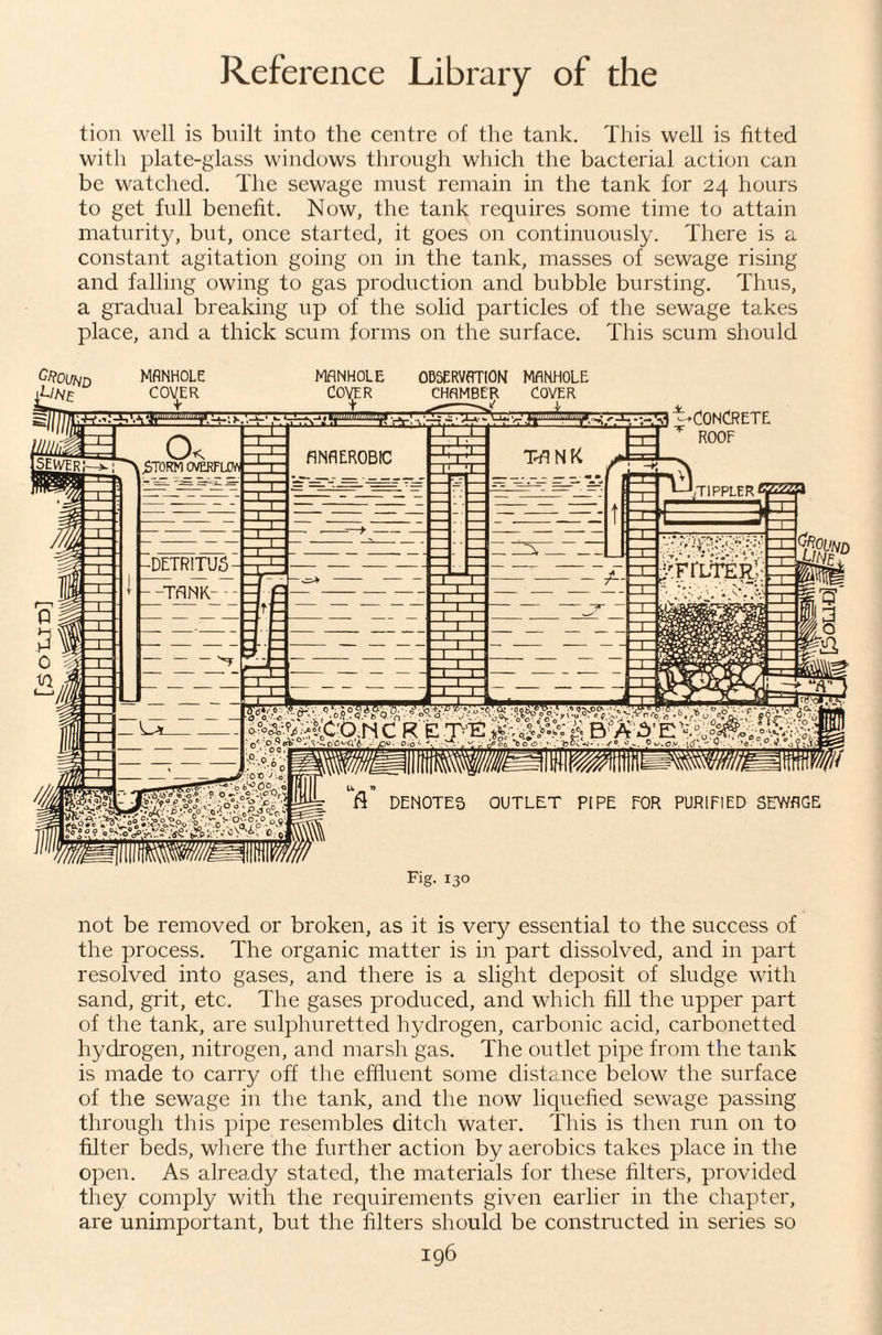 tion well is built into the centre of the tank. This well is fitted with plate-glass windows through which the bacterial action can be watched. The sewage must remain in the tank for 24 hours to get full benefit. Now, the tank requires some time to attain maturity, but, once started, it goes on continuously. There is a constant agitation going on in the tank, masses of sewage rising and falling owing to gas production and bubble bursting. Thus, a gradual breaking up of the solid particles of the sewage takes place, and a thick scum forms on the surface. This scum should not be removed or broken, as it is very essential to the success of the process. The organic matter is in part dissolved, and in part resolved into gases, and there is a slight deposit of sludge with sand, grit, etc. The gases produced, and which fill the upper part of the tank, are sulphuretted hydrogen, carbonic acid, carbonetted hydrogen, nitrogen, and marsh gas. The outlet pipe from the tank is made to carry off the effluent some distance below the surface of the sewage in the tank, and the now liquefied sewage passing through this pipe resembles ditch water. This is then run on to filter beds, where the further action by aerobics takes place in the open. As already stated, the materials for these filters, provided they comply with the requirements given earlier in the chapter, are unimportant, but the filters should be constructed in series so