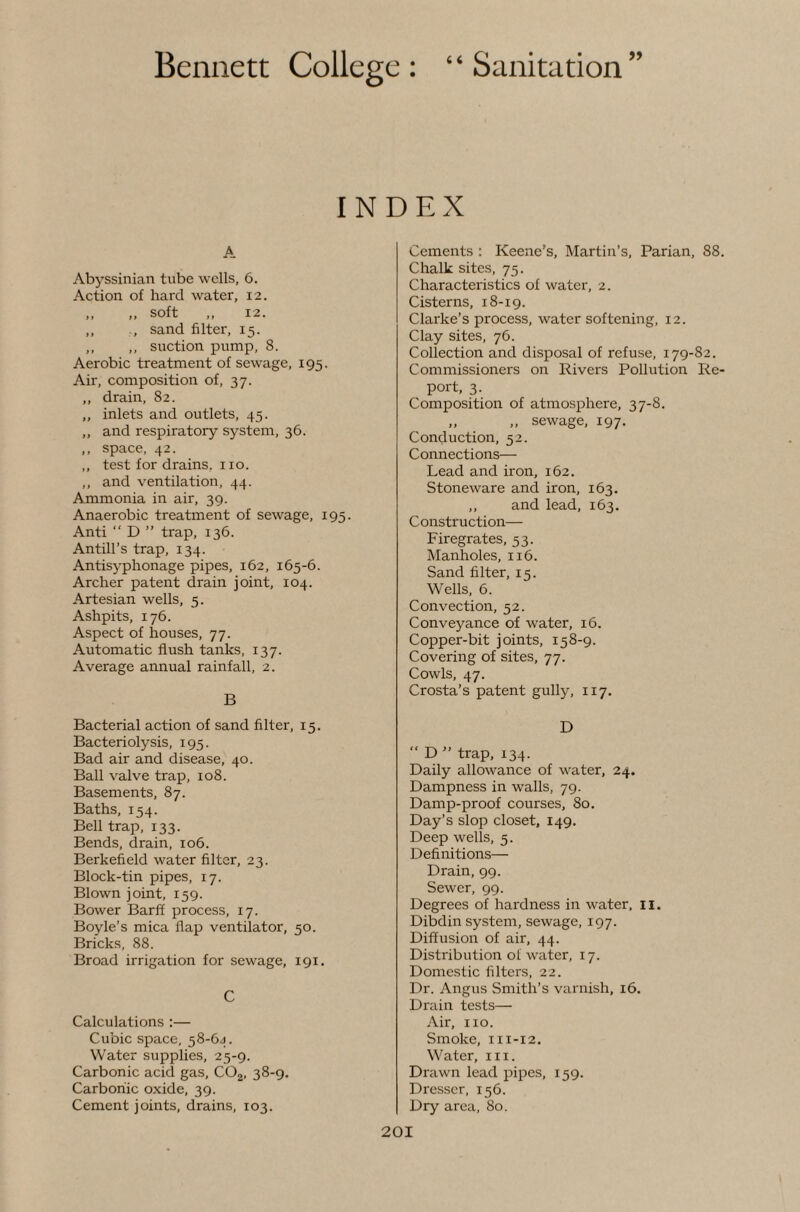 INDEX A Abyssinian tube wells, 6. Action of hard water, 12. „ „ soft „ 12. ,, ., sand filter, 15. ,, ,, suction pump, 8. Aerobic treatment of sewage, 195. Air, composition of, 37. ,, drain, 82. ,, inlets and outlets, 45. ,, and respiratory system, 36. ,, space, 42. ,, test for drains, 110. ,, and ventilation, 44. Ammonia in air, 39. Anaerobic treatment of sewage, 195. Anti “ D ” trap, 136. Antill’s trap, 134. Antisyphonage pipes, 162, 165-6. Archer patent drain joint, 104. Artesian wells, 5. Ashpits, 176. Aspect of houses, 77. Automatic flush tanks, 137. Average annual rainfall, 2. B Bacterial action of sand filter, 15. Bacteriolysis, 195. Bad air and disease, 40. Ball valve trap, 108. Basements, 87. Baths, 154. Bell trap, 133. Bends, drain, 106. Berkefield water filter, 23. Block-tin pipes, 17. Blown joint, 159. Bower Barff process, 17. Boyle’s mica flap ventilator, 50. Bricks, 88. Broad irrigation for sewage, 191. C Calculations :— Cubic space, 58-6J. Water supplies, 25-9. Carbonic acid gas, COj, 38-9. Carbonic oxide, 39. Cement joints, drains, 103. Cements : Keene’s, Martin’s, Parian, 88. Chalk sites, 75. Characteristics of water, 2. Cisterns, 18-19. Clarke’s process, water softening, 12. Clay sites, 76. Collection and disposal of refuse, 179-82, Commissioners on Rivers Pollution Re¬ port, 3. Composition of atmosphere, 37-8. „ „ sewage, 197. Conduction, 52. Connections— Lead and iron, 162. Stoneware and iron, 163. ,, and lead, 163. Construction— Firegrates, 53. Manholes, 116. Sand filter, 15. Wells, 6. Convection, 52. Conveyance of water, 16. Copper-bit joints, 158-9. Covering of sites, 77. Cowls, 47. Crosta’s patent gully, 117. D “ D ” trap, 134. Daily allowance of water, 24. Dampness in walls, 79. Damp-proof courses, 80. Day’s slop closet, 149. Deep wells, 5. Definitions— Drain, 99. Sewer, 99. Degrees of hardness in water, 11. Dibdin system, sewage, 197. Diffusion of air, 44. Distribution ot w'ater, 17. Domestic filters, 22. Dr. Angus Smith’s varnish, 16. Drain tests— Air, no. Smoke, 111-12. Water, in. Drawn lead pipes, 159. Dresser, 156. Dry area, 80.