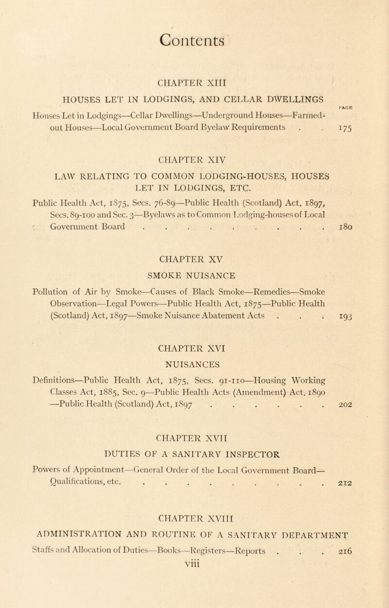 CHAPTER XIII HOUSES LET IN LODGINGS, AND CELLAR DWELLINGS Houses Let in Lodgings—Cellar Dwellings—Underground Houses—Farmed- out Houses—Local Government Board Byelaw Requirements CHAPTER XIV LAW RELATING TO COMMON LODGING-HOUSES, HOUSES LET IN LODGINGS, ETC. Public Health Act, 1S75, Secs. 76-89—Public Health (Scotland) Act, 1897, Secs. 89-100 and Sec. 3—Byelaws as to Common Lodging-houses of Local Government Board ......... CHAPTER XV SMOKE NUISANCE Pollution of Air by Smoke—Causes of Black Smoke—Remedies—Smoke Observation—Legal Powers—Public Health Act, 1S75—Public Health (Scotland) Act, 1897—Smoke Nuisance Abatement Acts CHAPTER XVI NUISANCES Definitions—Public Health Act, 1875, Secs. 91-110—Housing Working Classes Act, 1885, Sec. 9—Public Health Acts (Amendment) Act, 1890 —Public Health (Scotland) Act, 1897 ...... CHAPTER XVII DUTIES OF A SANITARY INSPECTOR Powers of Appointment—General Order of the Local Government Board— Qualifications, etc. ......... CHAPTER XVIII PAGE 175 180 *93 202 212 ADMINISTRATION AND ROUTINE OF A SANITARY DEPARTMENT Staffs and Allocation of Duties—Books—Registers—Reports . . . 216