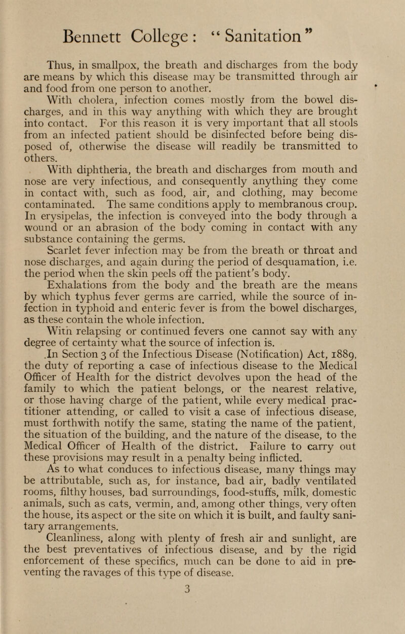 Thus, in smallpox, the breath and discharges from the body are means by which this disease may be transmitted through air and food from one person to another. With cholera, infection comes mostly from the bowel dis¬ charges, and in this way anything with which they are brought into contact. For this reason it is very important that all stools from an infected patient should be disinfected before being dis¬ posed of, otherwise the disease will readily be transmitted to others. With diphtheria, the breath and discharges from mouth and nose are very infectious, and consequently anything they come in contact with, such as food, air, and clothing, may become contaminated. The same conditions apply to membranous croup. In erysipelas, the infection is conveyed into the body through a wound or an abrasion of the body coming in contact with any substance containing the germs. Scarlet fever infection may be from the breath or throat and nose discharges, and again during the period of desquamation, i.e. the period when the skin peels off the patient’s body. Exhalations from the body and the breath are the means by which typhus fever germs are carried, while the source of in¬ fection in typhoid and enteric fever is from the bowel discharges, as these contain the whole infection. With relapsing or continued fevers one cannot say with an\- degree of certainty what the source of infection is. .In Section 3 of the Infectious Disease (Notification) Act, 1889, the duty of reporting a case of infectious disease to the Medical Officer of Health for the district devolves upon the head of the family to which the patient belongs, or the nearest relative, or those having charge of the patient, while every medical prac¬ titioner attending, or called to visit a case of infectious disease, must forthwith notify the same, stating the name of the patient, the situation of the building, and the nature of the disease, to the Medical Officer of Health of the district. Failure to carry out these provisions may result in a penalty being inflicted. As to what conduces to infectious disease, many things may be attributable, such as, for instance, bad air, badly ventilated rooms, filthy houses, bad surroundings, food-stuffs, milk, domestic animals, such as cats, vermin, and, among other things, very often the house, its aspect or the site on which it is built, and faulty sani¬ tary arrangements. Cleanliness, along with plenty of fresh air and sunlight, are the best preventatives of infectious disease, and by the rigid enforcement of these specifics, much can be done to aid in pre¬ venting the ravages of this type of disease.