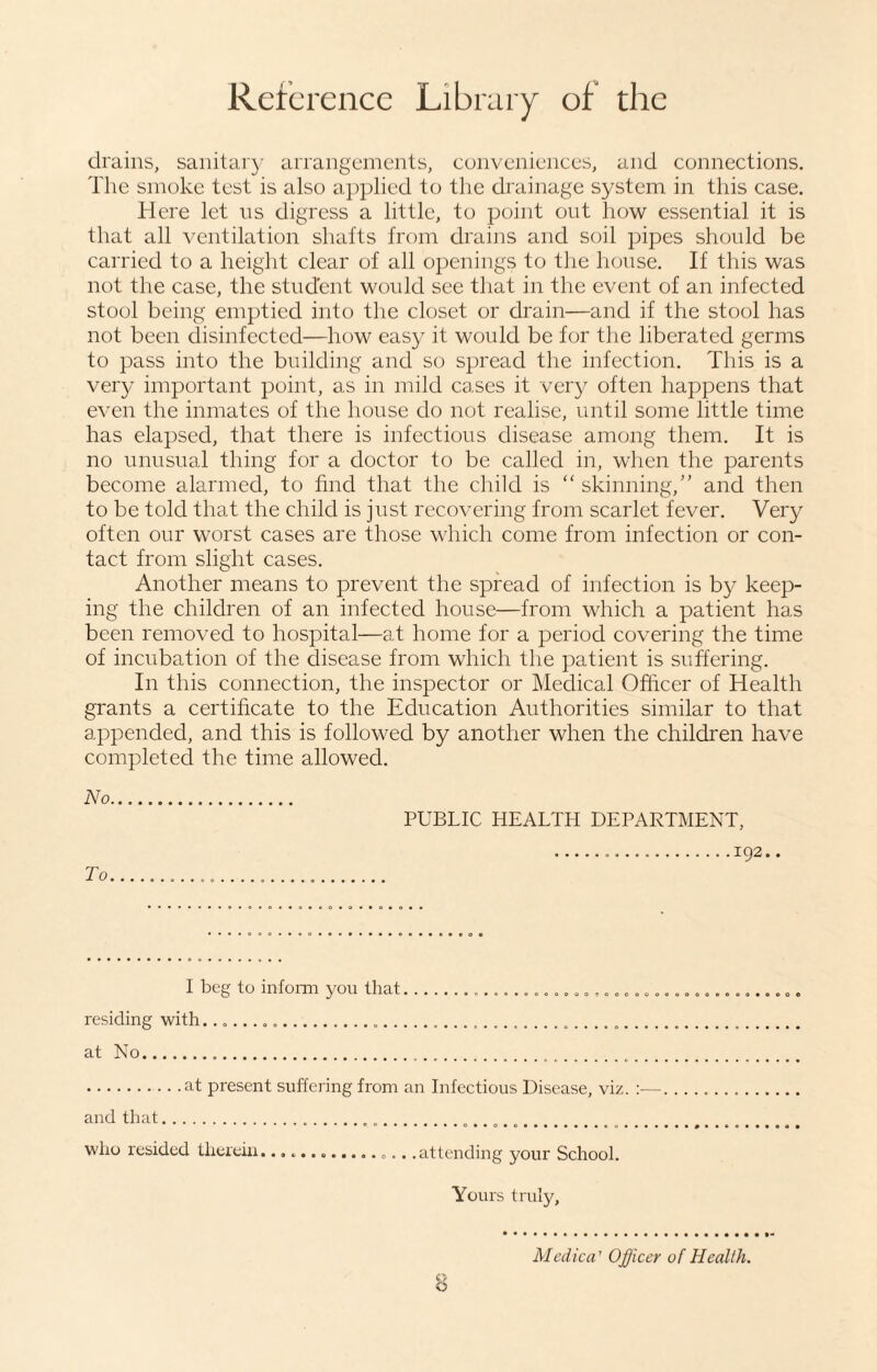 drains, sanitary arrangements, conveniences, and connections. The smoke test is also applied to the drainage system in this case. Here let ns digress a little, to point out how essential it is that all ventilation shafts from drains and soil pipes should be carried to a height clear of all openings to the house. If this was not the case, the student would see that in the event of an infected stool being emptied into the closet or drain—and if the stool has not been disinfected—how easy it would be for the liberated germs to pass into the building and so spread the infection. This is a very important point, as in mild cases it very often happens that even the inmates of the house do not realise, until some little time has elapsed, that there is infectious disease among them. It is no unusual thing for a doctor to be called in, when the parents become alarmed, to find that the child is “ skinning,” and then to be told that the child is just recovering from scarlet fever. Very often our worst cases are those which come from infection or con¬ tact from slight cases. Another means to prevent the spread of infection is by keep¬ ing the children of an infected house—from which a patient has been removed to hospital—at home for a period covering the time of incubation of the disease from which the patient is suffering. In this connection, the inspector or Medical Officer of Health grants a certificate to the Education Authorities similar to that appended, and this is followed by another when the children have completed the time allowed. No. To PUBLIC HEALTH DEPARTMENT, ...192.. I beg to inform you that................................. residing with........ at No... .at present suffering from an Infectious Disease, viz. :■—. ..... and that.... ..... .. who resided therein.... .attending your School. Yours truly, Medica1 Officer of Health.
