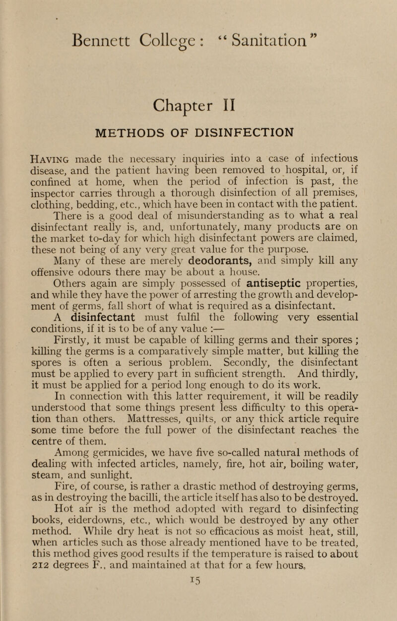 Chapter II METHODS OF DISINFECTION Having made the necessary inquiries into a case of infectious disease, and the patient having been removed to hospital, or, if confined at home, when the period of infection is past, the inspector carries through a thorough disinfection of all premises, clothing, bedding, etc., which have been in contact with the patient. There is a good deal of misunderstanding as to what a real disinfectant really is, and, unfortunately, many products are on the market to-day for which high disinfectant powers are claimed, these not being of any very great value for the purpose. Many of these are merely deodorants, and simply kill any offensive odours there may be about a house. Others again are simply possessed of antiseptic properties, and while they have the power of arresting the growth and develop¬ ment of germs, fall short of what is required as a disinfectant. A disinfectant must fulfil the following very essential conditions, if it is to be of any value :— Firstly, it must be capable of killing germs and their spores ; killing the germs is a comparatively simple matter, but killing the spores is often a serious problem. Secondly, the disinfectant must be applied to every part in sufficient strength. And thirdly, it must be applied for a period long enough to do its work. In connection with this latter requirement, it will be readily understood that some things present less difficulty to this opera¬ tion than others. Mattresses, quilts, or any thick article require some time before the full power of the disinfectant reaches the centre of them. Among germicides, we have five so-called natural methods of dealing with infected articles, namely, fire, hot air, boiling water, steam, and sunlight. Fire, of course, is rather a drastic method of destroying germs, as in destroying the bacilli, the article itself has also to be destroyed. Hot air is the method adopted with regard to disinfecting books, eiderdowns, etc., which would be destroyed by any other method. While dry heat is not so efficacious as moist heat, still, when articles such as those already mentioned have to be treated, this method gives good results if the temperature is raised to about 212 degrees F., and maintained at that for a few hours,