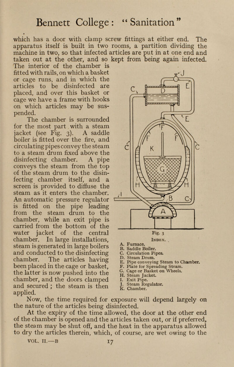 which has a door with clamp screw fittings at either end. The apparatus itself is built in two rooms, a partition dividing the machine in two, so that infected articles are put in at one end and taken out at the other, and so kept from being again infected. The interior of the chamber is fitted with rails, on which a basket or cage runs, and in which the articles to be disinfected are placed, and over this basket or cage we have a frame with hooks on which articles may be sus¬ pended. The chamber is surrounded for the most part with a steam jacket (see Fig. 3). A saddle boiler is fitted over the fire, and circulating pipes convey the steam to a steam drum fixed above the disinfecting chamber. A pipe conveys the steam from the top of the steam drum to the disin¬ fecting chamber itself, and a screen is provided to diffuse the steam as it enters the chamber. An automatic pressure regulator is fitted on the pipe leading from the steam drum to the chamber, while an exit pipe is carried from the bottom of the water jacket of the central chamber. In large installations, steam is generated in large boilers and conducted to the disinfecting chamber. The articles having been placed in the cage or basket, the latter is now pushed into the chamber, and the doors clamped and secured ; the steam is then applied. Now, the time required for exposure will depend largely on the nature of the articles being disinfected. At the expiry of the time allowed, the door at the other end of the chamber is opened and the articles taken out, or if preferred, the steam may be shut off, and the heat in the apparatus allowed to dry the articles therein, which, of course, are wet owing to the VOL. 11.—b 17 -H A - Fig. 3 Index. A. Furnace. B. Saddle Boiler. C. Circulation Pipes. D. Steam Drum. E. Pipe conveying Steam to Chamber. F. Plate for Spreading Steam. G. Cage or Basket on Wheels. H. Steam Jacket. I. Exit Pipe. J. Steam Regulator. K. Chamber.