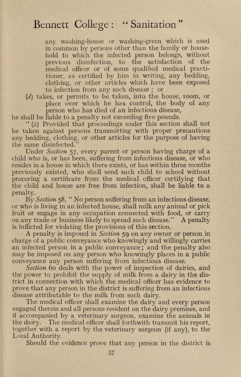 any washing-house or washing-green which is used in common by persons other than the family or house¬ hold to which the infected person belongs, without previous disinfection, to the satisfaction of the medical officer or of some qualified medical practi¬ tioner, as certified by him in writing, any bedding, clothing, or other articles which have been exposed to infection from any such disease ; or (d) takes, or permits to be taken, into the house, room, or place over which he has control, the body of any person who has died of an infectious disease, he shall be liable to a penalty not exceeding five pounds. “ (2) Provided that proceedings under this section shall not be taken against persons transmitting with proper precautions any bedding, clothing, or other articles for the purpose of having the same disinfected.” Under Section 57, every parent or person having charge of a child who is, or has been, suffering from infectious disease, or who resides in a house in which there exists, or has within three months previously existed, who shall send such child to school without procuring a certificate from the medical officer certifying that the child and house are free from infection, shall be liable to a penalty. By Section 58, “No person suffering from an infectious disease, or who is living in an infected house, shall milk any animal or pick fruit or engage in any occupation connected with food, or carry on any trade or business likely to spread such disease.” A penalty is inflicted for violating the provisions of this section. A penalty is imposed in Section 59 on any owner or person in charge of a public conveyance who knowingly and willingly carries an infected person in a public conveyance; and the penalty also may be imposed on any person who knowingly places in a public conveyance any person suffering from infectious disease. Section 60 deals with the power of inspection of dairies, and the power to prohibit the supply of milk from a dairy in the dis¬ trict in connection with which the medical officer has evidence to prove that any person in the district is suffering from an infectious disease attributable to the milk from such dairy. The medical officer shall examine the dairy and every person engaged therein and all persons resident on the dairy premises, and if accompanied by a veterinary surgeon, examine the animals in the dairy. The medical officer shall forthwith transmit his report, together with a report by the veterinary surgeon (if any), to the Local Authority. Should the evidence prove that any person in the district is