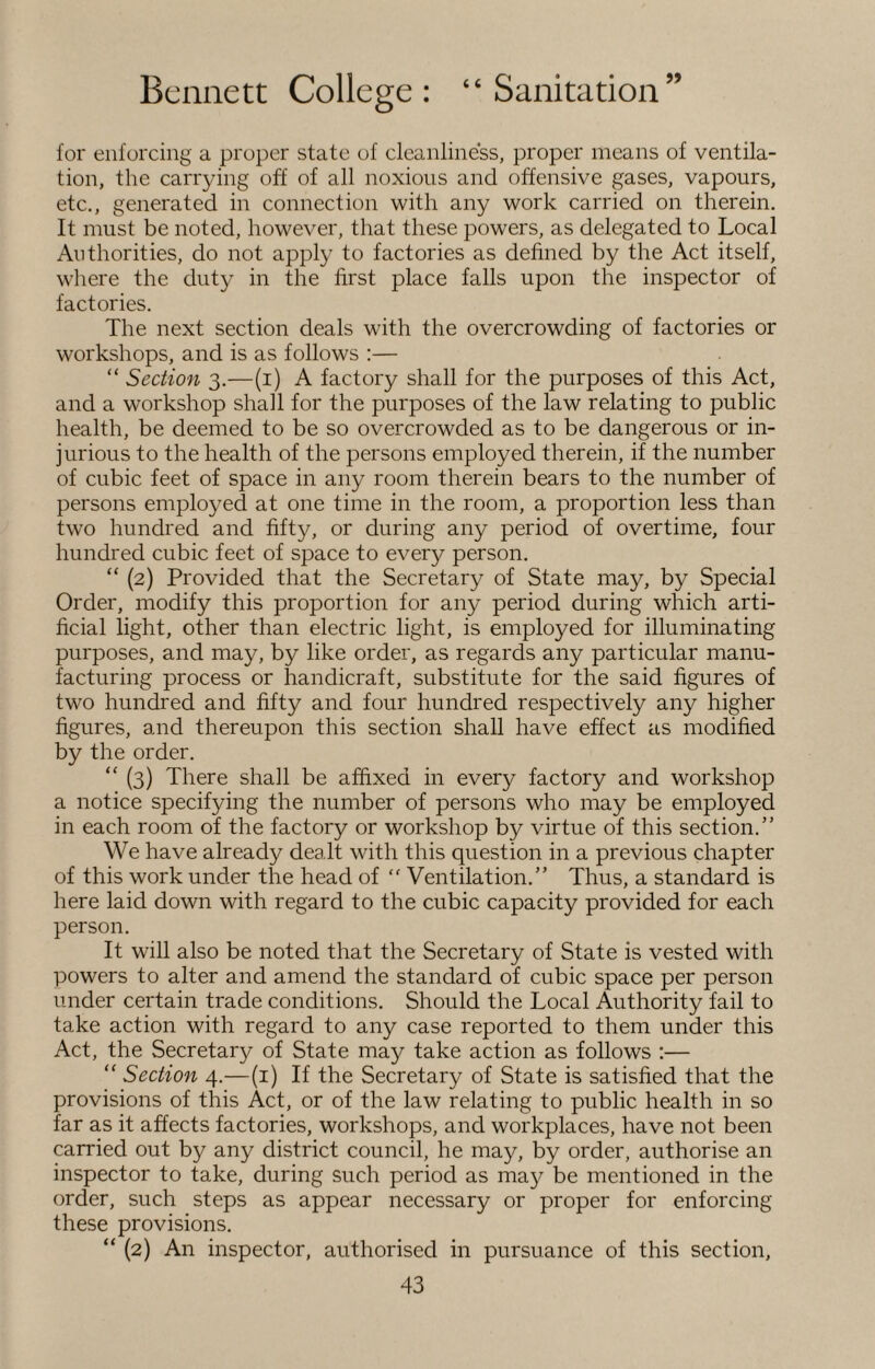 for enforcing a proper state of cleanliness, proper means of ventila¬ tion, the carrying off of all noxious and offensive gases, vapours, etc., generated in connection with any work carried on therein. It must be noted, however, that these powers, as delegated to Local Authorities, do not apply to factories as defined by the Act itself, where the duty in the first place falls upon the inspector of factories. The next section deals with the overcrowding of factories or workshops, and is as follows :— “ Section 3.—(1) A factory shall for the purposes of this Act, and a workshop shall for the purposes of the law relating to public health, be deemed to be so overcrowded as to be dangerous or in¬ jurious to the health of the persons employed therein, if the number of cubic feet of space in any room therein bears to the number of persons employed at one time in the room, a proportion less than two hundred and fifty, or during any period of overtime, four hundred cubic feet of space to every person. “ (2) Provided that the Secretary of State may, by Special Order, modify this proportion for any period during which arti¬ ficial light, other than electric light, is employed for illuminating purposes, and may, by like order, as regards any particular manu¬ facturing process or handicraft, substitute for the said figures of two hundred and fifty and four hundred respectively any higher figures, and thereupon this section shall have effect as modified by the order. “ (3) There shall be affixed in every factory and workshop a notice specifying the number of persons who may be employed in each room of the factory or workshop by virtue of this section.” We have already dealt with this question in a previous chapter of this work under the head of “ Ventilation.” Thus, a standard is here laid down with regard to the cubic capacity provided for each person. It will also be noted that the Secretary of State is vested with powers to alter and amend the standard of cubic space per person under certain trade conditions. Should the Local Authority fail to take action with regard to any case reported to them under this Act, the Secretary of State may take action as follows :— “ Section 4.—(1) If the Secretary of State is satisfied that the provisions of this Act, or of the law relating to public health in so far as it affects factories, workshops, and workplaces, have not been carried out by any district council, he may, by order, authorise an inspector to take, during such period as may be mentioned in the order, such steps as appear necessary or proper for enforcing these provisions. “ (2) An inspector, authorised in pursuance of this section,