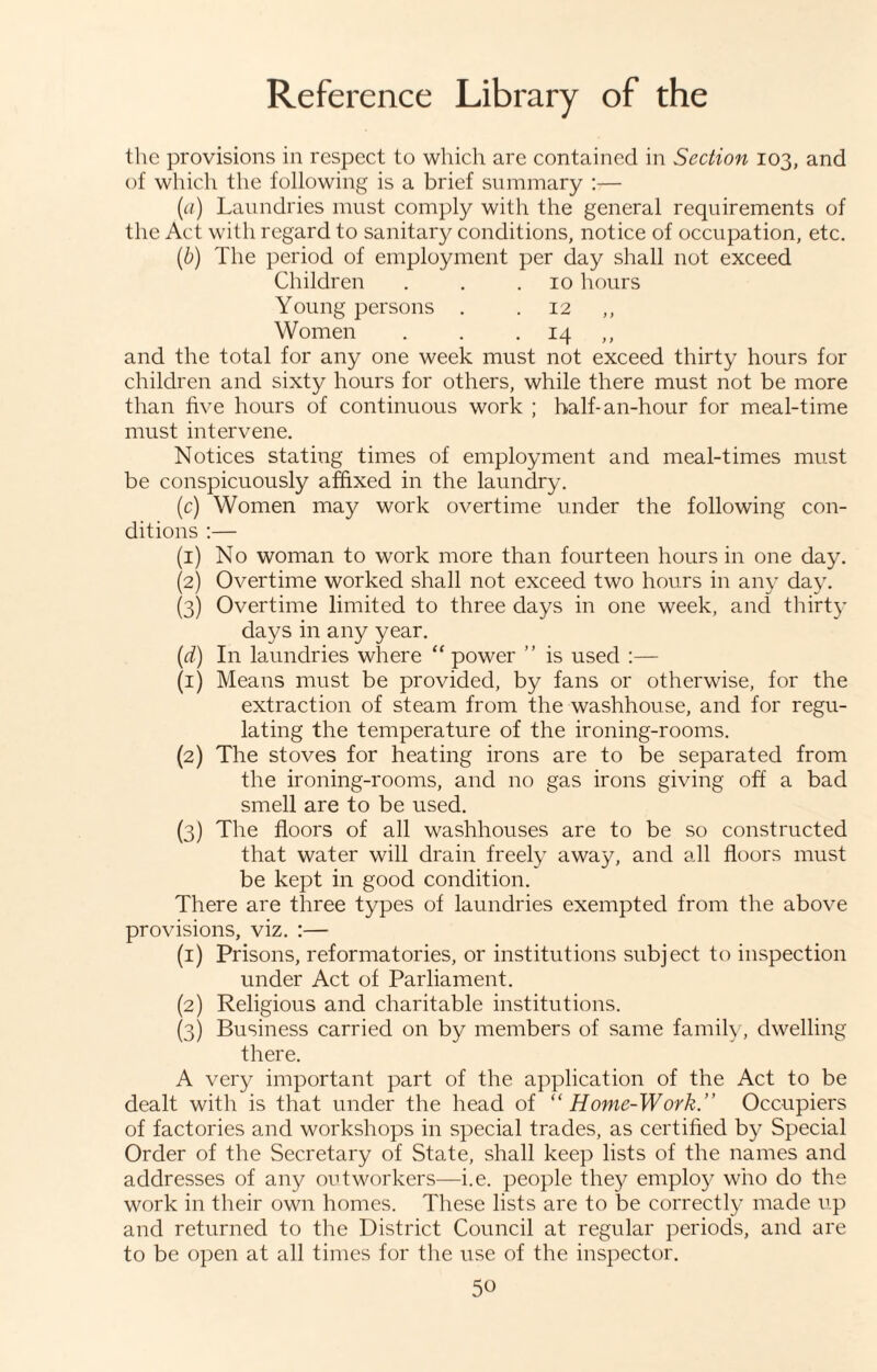 the provisions in respect to which are contained in Section 103, and of which the following is a brief summary :— (a) Laundries must comply with the general requirements of the Act with regard to sanitary conditions, notice of occupation, etc. (b) The period of employment per day shall not exceed Children . . .10 hours Young persons . .12 Women . . . 14 and the total for any one week must not exceed thirty hours for children and sixty hours for others, while there must not be more than five hours of continuous work ; half-an-hour for meal-time must intervene. Notices stating times of employment and meal-times must be conspicuously affixed in the laundry. (c) Women may work overtime under the following con¬ ditions :— (1) No woman to work more than fourteen hours in one day. (2) Overtime worked shall not exceed two hours in any day. (3) Overtime limited to three days in one week, and thirty days in any year. (d) In laundries where “ power ” is used :— (1) Means must be provided, by fans or otherwise, for the extraction of steam from the washhouse, and for regu¬ lating the temperature of the ironing-rooms. (2) The stoves for heating irons are to be separated from the ironing-rooms, and no gas irons giving off a bad smell are to be used. (3) The floors of all washhouses are to be so constructed that water will drain freely away, and all floors must be kept in good condition. There are three types of laundries exempted from the above provisions, viz. :— (1) Prisons, reformatories, or institutions subject to inspection under Act of Parliament. (2) Religious and charitable institutions. (3) Business carried on by members of same family, dwelling there. A very important part of the application of the Act to be dealt with is that under the head of “ Home-Work.” Occupiers of factories and workshops in special trades, as certified by Special Order of the Secretary of State, shall keep lists of the names and addresses of any outworkers—i.e. people they employ who do the work in their own homes. These lists are to be correctly made up and returned to the District Council at regular periods, and are to be open at all times for the use of the inspector.