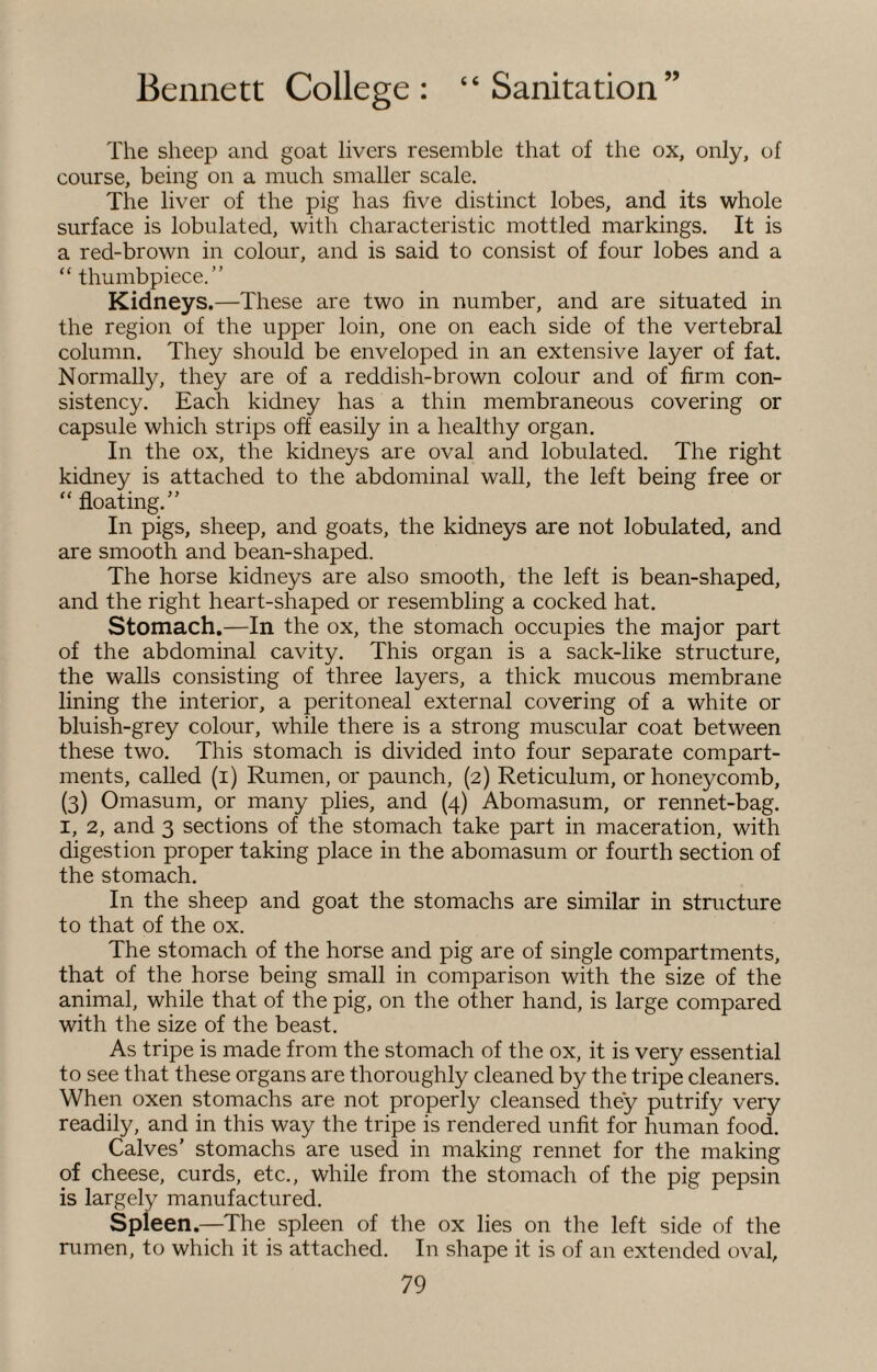 The sheep and goat livers resemble that of the ox, only, of course, being on a much smaller scale. The liver of the pig has five distinct lobes, and its whole surface is lobulated, with characteristic mottled markings. It is a red-brown in colour, and is said to consist of four lobes and a “ thumbpiece.” Kidneys.—These are two in number, and are situated in the region of the upper loin, one on each side of the vertebral column. They should be enveloped in an extensive layer of fat. Normally, they are of a reddish-brown colour and of firm con¬ sistency. Each kidney has a thin membraneous covering or capsule which strips off easily in a healthy organ. In the ox, the kidneys are oval and lobulated. The right kidney is attached to the abdominal wall, the left being free or “ floating.” In pigs, sheep, and goats, the kidneys are not lobulated, and are smooth and bean-shaped. The horse kidneys are also smooth, the left is bean-shaped, and the right heart-shaped or resembling a cocked hat. Stomach.—In the ox, the stomach occupies the major part of the abdominal cavity. This organ is a sack-like structure, the walls consisting of three layers, a thick mucous membrane lining the interior, a peritoneal external covering of a white or bluish-grey colour, while there is a strong muscular coat between these two. This stomach is divided into four separate compart¬ ments, called (i) Rumen, or paunch, (2) Reticulum, or honeycomb, (3) Omasum, or many plies, and (4) Abomasum, or rennet-bag. 1, 2, and 3 sections of the stomach take part in maceration, with digestion proper taking place in the abomasum or fourth section of the stomach. In the sheep and goat the stomachs are similar in structure to that of the ox. The stomach of the horse and pig are of single compartments, that of the horse being small in comparison with the size of the animal, while that of the pig, on the other hand, is large compared with the size of the beast. As tripe is made from the stomach of the ox, it is very essential to see that these organs are thoroughly cleaned by the tripe cleaners. When oxen stomachs are not properly cleansed they putrify very readily, and in this way the tripe is rendered unfit for human food. Calves' stomachs are used in making rennet for the making of cheese, curds, etc., while from the stomach of the pig pepsin is largely manufactured. Spleen.—The spleen of the ox lies on the left side of the rumen, to which it is attached. In shape it is of an extended oval,