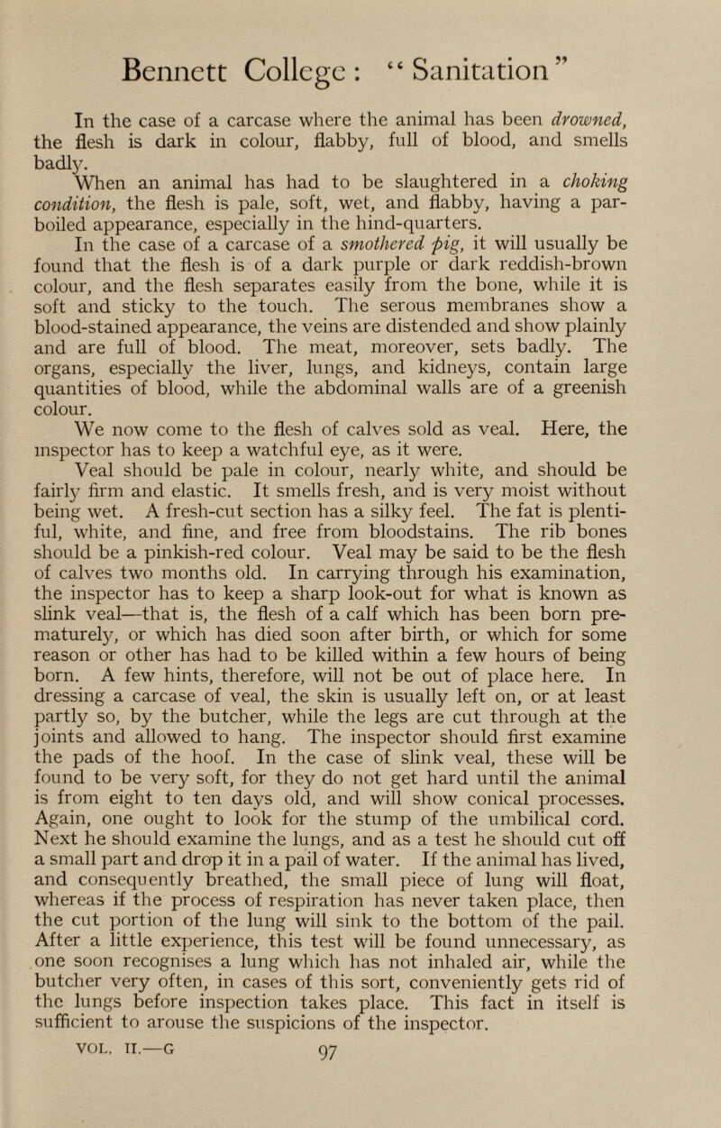 In the case of a carcase where the animal has been drowned, the flesh is dark in colour, flabby, full of blood, and smells badly. When an animal has had to be slaughtered in a choking condition, the flesh is pale, soft, wet, and flabby, having a par¬ boiled appearance, especially in the hind-quarters. In the case of a carcase of a smothered pig, it will usually be found that the flesh is of a dark purple or dark reddish-brown colour, and the flesh separates easily from the bone, while it is soft and sticky to the touch. The serous membranes show a blood-stained appearance, the veins are distended and show plainly and are full of blood. The meat, moreover, sets badly. The organs, especially the liver, lungs, and kidneys, contain large quantities of blood, while the abdominal walls are of a greenish colour. We now come to the flesh of calves sold as veal. Here, the inspector has to keep a watchful eye, as it were. Veal should be pale in colour, nearly white, and should be fairly firm and elastic. It smells fresh, and is very moist without being wet. A fresh-cut section has a silky feel. The fat is plenti¬ ful, white, and fine, and free from bloodstains. The rib bones should be a pinkish-red colour. Veal may be said to be the flesh of calves two months old. In carrying through his examination, the inspector has to keep a sharp look-out for what is known as slink veal—that is, the flesh of a calf which has been born pre¬ maturely, or which has died soon after birth, or which for some reason or other has had to be killed within a few hours of being born. A few hints, therefore, will not be out of place here. In dressing a carcase of veal, the skin is usually left on, or at least partly so, by the butcher, while the legs are cut through at the joints and allowed to hang. The inspector should first examine the pads of the hoof. In the case of slink veal, these will be found to be very soft, for they do not get hard until the animal is from eight to ten days old, and will show conical processes. Again, one ought to look for the stump of the umbilical cord. Next he should examine the lungs, and as a test he should cut off a small part and drop it in a pail of water. If the animal has lived, and consequently breathed, the small piece of lung will float, whereas if the process of respiration has never taken place, then the cut portion of the lung will sink to the bottom of the pail. After a little experience, this test will be found unnecessary, as one soon recognises a lung which has not inhaled air, while the butcher very often, in cases of this sort, conveniently gets rid of the lungs before inspection takes place. This fact in itself is sufficient to arouse the suspicions of the inspector.