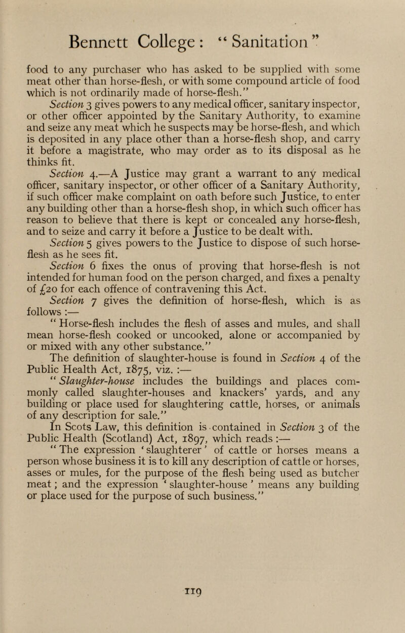 food to any purchaser who has asked to be supplied with some meat other than horse-flesh, or with some compound article of food which is not ordinarily made of horse-flesh.” Section 3 gives powers to any medical officer, sanitary inspector, or other officer appointed by the Sanitary Authority, to examine and seize any meat which he suspects may be horse-flesh, and which is deposited in any place other than a horse-flesh shop, and carry it before a magistrate, who may order as to its disposal as he thinks fit. Section 4.—A Justice may grant a warrant to any medical officer, sanitary inspector, or other officer of a Sanitary Authority, if such officer make complaint on oath before such Justice, to enter any building other than a horse-flesh shop, in which such officer has reason to believe that there is kept or concealed any horse-flesh, and to seize and carry it before a Justice to be dealt with. Section 5 gives powers to the Justice to dispose of such horse¬ flesh as he sees fit. Section 6 fixes the onus of proving that horse-flesh is not intended for human food on the person charged, and fixes a penalty of £20 for each offence of contravening this Act. Section 7 gives the definition of horse-flesh, which is as follows :— “ Horse-flesh includes the flesh of asses and mules, and shall mean horse-flesh cooked or uncooked, alone or accompanied by or mixed with any other substance.” The definition of slaughter-house is found in Section 4 of the Public Health Act, 1875, viz. :— “ Slaughter-house includes the buildings and places com¬ monly called slaughter-houses and knackers’ yards, and any building or place used for slaughtering cattle, horses, or animals of any description for sale.” In Scots Law, this definition is contained in Section 3 of the Public Health (Scotland) Act, 1897, which reads :— “ The expression * slaughterer ’ of cattle or horses means a person whose business it is to kill any description of cattle or horses, asses or mules, for the purpose of the flesh being used as butcher meat; and the expression ‘ slaughter-house ’ means any building or place used for the purpose of such business.”