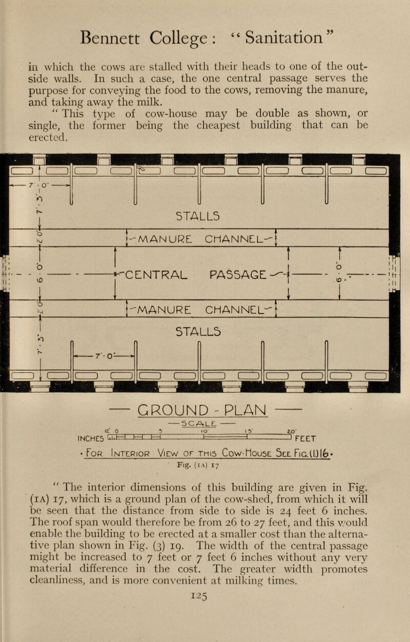 in which the cows are stalled with their heads to one of the out¬ side walls. In such a case, the one central passage serves the purpose for conveying the food to the cows, removing the manure, and taking away the milk. “ This type of cow-house may be double as shown, or single, the former being the cheapest building that can be erected. CEO f GET ( ) ( ) T5-) c ” ( ) ( ) ( j ( . ) l J C ) -- 7 - O' —» 1 t O h- 1 5TA LL5 •5 j-MANURE CHANNEL- j & CENTRAL PASSAGE T o (0 ■ ’ft III :o -manure channel^ --7 - O'--* STA LL5 a. , t ) t ) l J r ) c ) ( ) 1 ) ( ED C J 1 ) ( l — GROUND - PLAN - -5CALL - IE! 0 5 IO 15* 2.0‘ INCHES l.i.l—1. I—I h—1 --I, ■:■■■ 1 HZI • Tor Interior View or this Cow-Mouse See Fic.(l.)lfc»‘ Fig. (ia) 17 “ The interior dimensions of this building are given in Fig. (ia) 17, which is a ground plan of the cow-shed, from which it will be seen that the distance from side to side is 24 feet 6 inches. The roof span would therefore be from 26 to 27 feet, and this would enable the building to be erected at a smaller cost than the alterna¬ tive plan shown in Fig. (3) 19. The width of the central passage might be increased to 7 feet or 7 feet 6 inches without any very material difference in the cost. The greater width promotes cleanliness, and is more convenient at milking times.