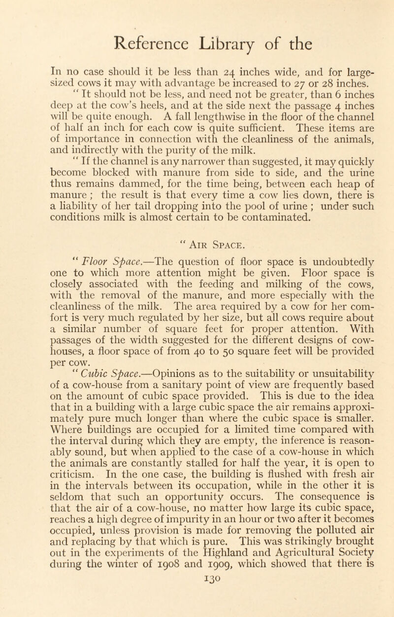 In no case should it be less than 24 inches wide, and for large¬ sized cows it may with advantage be increased to 27 or 28 inches. “ It should not be less, and need not be greater, than 6 inches deep at the cow’s heels, and at the side next the passage 4 inches will be quite enough. A fall lengthwise in the floor of the channel of half an inch for each cow is quite sufficient. These items are of importance in connection with the cleanliness of the animals, and indirectly with the purity of the milk. “ If the channel is any narrower than suggested, it may quickly become blocked with manure from side to side, and the urine thus remains dammed, for the time being, between each heap of manure ; the result is that every time a cow lies down, there is a liability of her tail dropping into the pool of urine ; under such conditions milk is almost certain to be contaminated. “ Air Space. “ Floor Space.—The question of floor space is undoubtedly one to which more attention might be given. Floor space is closely associated with the feeding and milking of the cows, with the removal of the manure, and more especially with the cleanliness of the milk. The area required by a cow for her com¬ fort is very much regulated by her size, but all cows require about a similar number of square feet for proper attention. With passages of the width suggested for the different designs of cow¬ houses, a floor space of from 40 to 50 square feet will be provided per cow. “ Cubic Space.—Opinions as to the suitability or unsuitability of a cow-house from a sanitary point of view are frequently based on the amount of cubic space provided. This is due to the idea that in a building with a large cubic space the air remains approxi¬ mately pure much longer than where the cubic space is smaller. Where buildings are occupied for a limited time compared with the interval during which they are empty, the inference is reason¬ ably sound, but when applied to the case of a cow-house in which the animals are constantly stalled for half the year, it is open to criticism. In the one case, the building is flushed with fresh air in the intervals between its occupation, while in the other it is seldom that such an opportunity occurs. The consequence is that the air of a cow-house, no matter how large its cubic space, reaches a high degree of impurity in an hour or two after it becomes occupied, unless provision is made for removing the polluted air and replacing by that which is pure. This was strikingly brought out in the experiments of the Highland and Agricultural Society during the winter of 1908 and 1909, which showed that there is