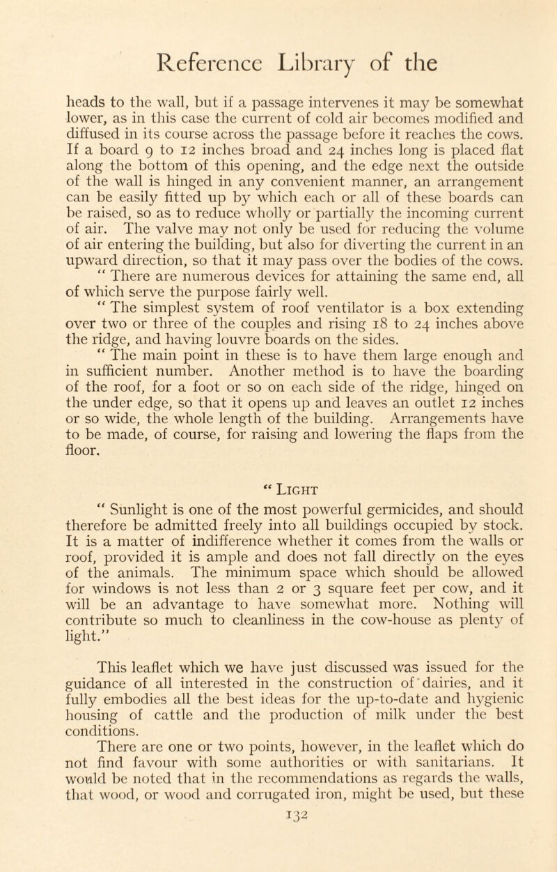 heads to the wall, but if a passage intervenes it may be somewhat lower, as in this case the current of cold air becomes modified and diffused in its course across the passage before it reaches the cows. If a board 9 to 12 inches broad and 24 inches long is placed flat along the bottom of this opening, and the edge next the outside of the wall is hinged in any convenient manner, an arrangement can be easily fitted up by which each or all of these boards can be raised, so as to reduce wholly or partially the incoming current of air. The valve may not only be used for reducing the volume of air entering the building, but also for diverting the current in an upward direction, so that it may pass over the bodies of the cows. “ There are numerous devices for attaining the same end, all of which serve the purpose fairly well. “ The simplest system of roof ventilator is a box extending over two or three of the couples and rising 18 to 24 inches above the ridge, and having louvre boards on the sides. “ The main point in these is to have them large enough and in sufficient number. Another method is to have the boarding of the roof, for a foot or so on each side of the ridge, hinged on the under edge, so that it opens up and leaves an outlet 12 inches or so wide, the whole length of the building. Arrangements have to be made, of course, for raising and lowering the flaps from the floor. “ Light “ Sunlight is one of the most powerful germicides, and should therefore be admitted freely into all buildings occupied by stock. It is a matter of indifference whether it comes from the walls or roof, provided it is ample and does not fall directly on the eyes of the animals. The minimum space which should be allowed for windows is not less than 2 or 3 square feet per cow, and it will be an advantage to have somewhat more. Nothing will contribute so much to cleanliness in the cow-house as plenty of light.” This leaflet which we have just discussed was issued for the guidance of all interested in the construction of dairies, and it fully embodies all the best ideas for the up-to-date and hygienic housing of cattle and the production of milk under the best conditions. There are one or two points, however, in the leaflet which do not find favour with some authorities or with sanitarians. It would be noted that in the recommendations as regards the walls, that wood, or wood and corrugated iron, might be used, but these