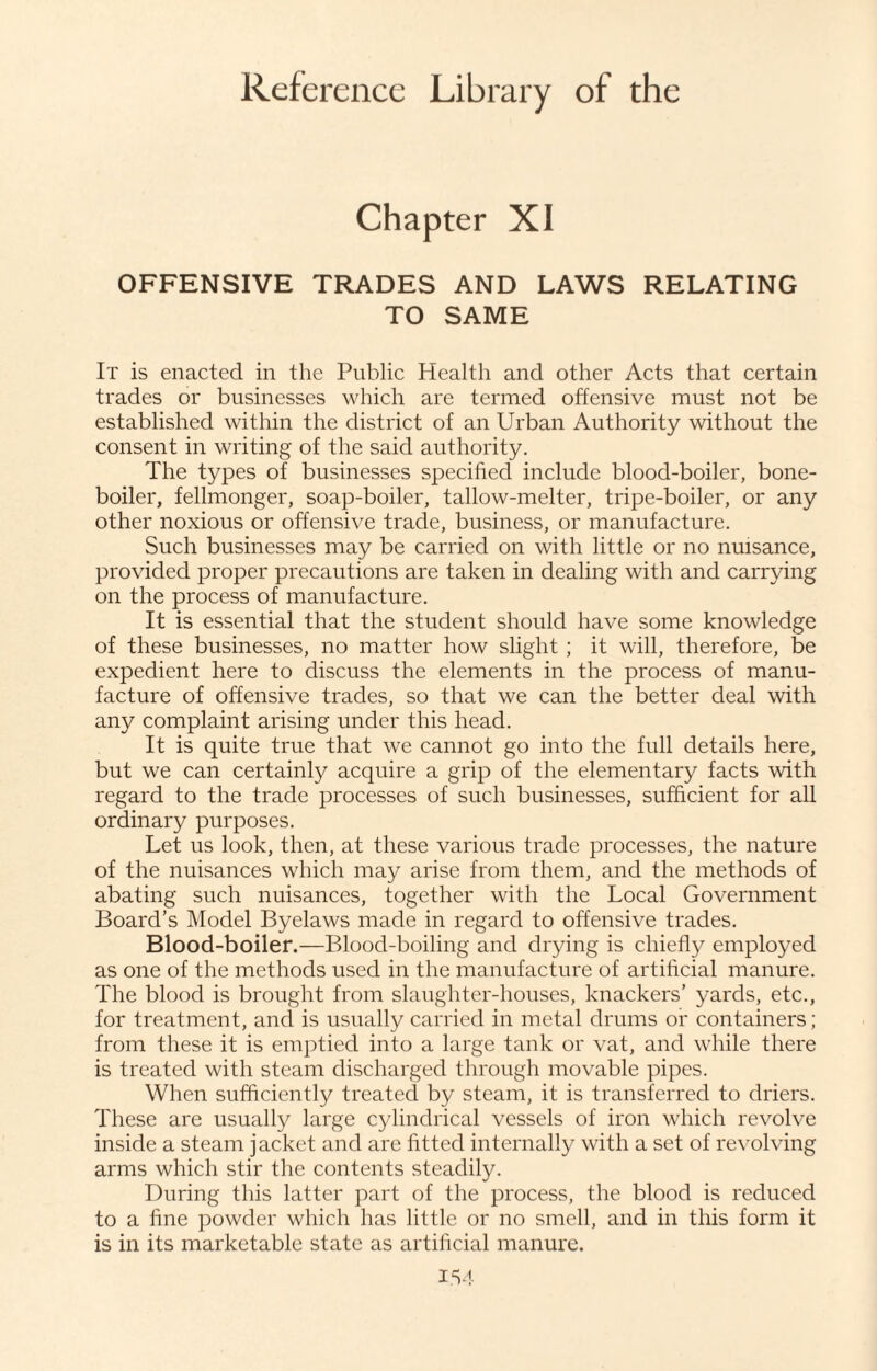 Chapter XI OFFENSIVE TRADES AND LAWS RELATING TO SAME It is enacted in the Public Health and other Acts that certain trades or businesses which are termed offensive must not be established within the district of an Urban Authority without the consent in writing of the said authority. The types of businesses specified include blood-boiler, bone- boiler, fellmonger, soap-boiler, tallow-melter, tripe-boiler, or any other noxious or offensive trade, business, or manufacture. Such businesses may be carried on with little or no nuisance, provided proper precautions are taken in dealing with and carrying on the process of manufacture. It is essential that the student should have some knowledge of these businesses, no matter how slight ; it will, therefore, be expedient here to discuss the elements in the process of manu¬ facture of offensive trades, so that we can the better deal with any complaint arising under this head. It is quite true that we cannot go into the full details here, but we can certainly acquire a grip of the elementary facts with regard to the trade processes of such businesses, sufficient for all ordinary purposes. Let us look, then, at these various trade processes, the nature of the nuisances which may arise from them, and the methods of abating such nuisances, together with the Local Government Board’s Model Byelaws made in regard to offensive trades. Blood-boiler.—Blood-boiling and drying is chiefly employed as one of the methods used in the manufacture of artificial manure. The blood is brought from slaughter-houses, knackers’ yards, etc., for treatment, and is usually carried in metal drums or containers; from these it is emptied into a large tank or vat, and while there is treated with steam discharged through movable pipes. When sufficiently treated by steam, it is transferred to driers. These are usually large cylindrical vessels of iron which revolve inside a steam jacket and are fitted internally with a set of revolving arms which stir the contents steadily. During this latter part of the process, the blood is reduced to a fine powder which has little or no smell, and in this form it is in its marketable state as artificial manure. IS4