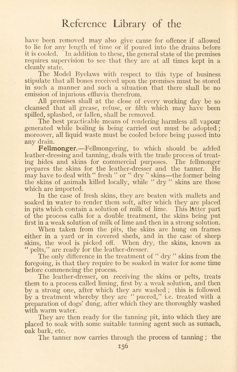 have been removed may also give cause for offence if allowed to lie for any length of time or if poured into the drains before it is cooled. In addition to these, the general state of the premises requires supervision to see that they are at all times kept in a cleanly state. The Model Byelaws with respect to this type of business stipulate that all bones received upon the premises must be stored in such a manner and such a situation that there shall be no emission of injurious effluvia therefrom. All premises shall at the close of every working day be so cleansed that all grease, refuse, or filth which may have been spilled, splashed, or fallen, shall be removed. The best practicable means of rendering harmless all vapour generated while boiling is being carried out must be adopted ; moreover, all liquid waste must be cooled before being passed into any drain. Fellmonger.—Fellmongering, to which should be added leather-dressing and tanning, deals with the trade process of treat¬ ing hides and skins for commercial purposes. The fellmonger prepares the skins for the leather-dresser and the tanner. He may have to deal with “ fresh ” or “ dry ” skins—the former being the skins of animals killed locally, while “ dry ” skins are those which are imported. In the case of fresh skins, they are beaten with mallets and soaked in water to render them soft, after which they are placed in pits which contain a solution of milk of lime. This letter part of the process calls for a double treatment, the skins being put first in a weak solution of milk of lime and then in a strong solution. When taken from the pits, the skins are hung on frames either in a yard or in covered sheds, and in the case of sheep skins, the wool is picked off. When dry, the skins, known as “ pelts,” are ready for the leather-dresser. The only difference in the treatment of “ dry ” skins from the foregoing, is that they require to be soaked in water for some time before commencing the process. The leather-dresser, on receiving the skins or pelts, treats them to a process called liming, first by a weak solution, and then by a strong one, after which they are washed ; this is followed by a treatment whereby they are “ puered,” i.e. treated with a preparation of dogs’ dung, after which they are thoroughly washed with warm water. They are then ready for the tanning pit, into which they are placed to soak with some suitable tanning agent such as sumach, oak bark, etc. The tanner now carries through the process of tanning ; the