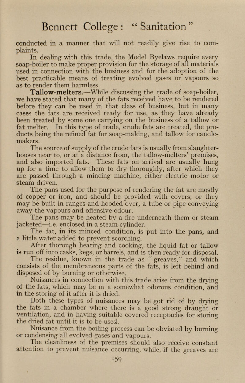 conducted in a manner that will not readily give rise to com¬ plaints. In dealing with this trade, the Model Byelaws require every soap-boiler to make proper provision for the storage of all materials used in connection with the business and for the adoption of the best practicable means of treating evolved gases or vapours so as to render them harmless. Tallow-melters.—While discussing the trade of soap-boiler, we have stated that many of the fats received have to be rendered before they can be used in that class of business, but in many cases the fats are received ready for use, as they have already been treated by some one carrying on the business of a tallow or fat melter. In this type of trade, crude fats are treated, the pro¬ ducts being the refined fat for soap-making, and tallow for candle- makers. The source of supply of the crude fats is usually from slaughter¬ houses near to, or at a distance from, the tallow-melters’ premises, and also imported fats. These fats on arrival are usually hung up for a time to allow them to dry thoroughly, after which they are passed through a mincing machine, either electric motor or steam driven. The pans used for the purpose of rendering the fat are mostly of copper or iron, and should be provided with covers, or they may be built in ranges and hooded over, a tube or pipe conveying away the vapours and offensive odour. The pans may be heated by a fire underneath them or steam jacketed—i.e. enclosed in a steam cylinder. The fat, in its minced condition, is put into the pans, and a little water added to prevent scorching. After thorough heating and cooking, the liquid fat or tallow is run off into casks, kegs, or barrels, and is then ready for disposal. The residue, known in the trade as  greaves,” and which consists of the membraneous parts of the fats, is left behind and disposed of by burning or otherwise. Nuisances in connection with this trade arise from the drying of the fats, which may be m a somewhat odorous condition, and in the storing of it after it is dried. Both these types of nuisances may be got rid of by drying the fats in a chamber where there is a good strong draught or ventilation, and in having suitable covered receptacles for storing the dried fat until it is to be used. Nuisance from the boiling process can be obviated by burning or condensing all evolved gases and vapours. The cleanliness of the premises should also receive constant attention to prevent nuisance occurring, while, if the greaves are