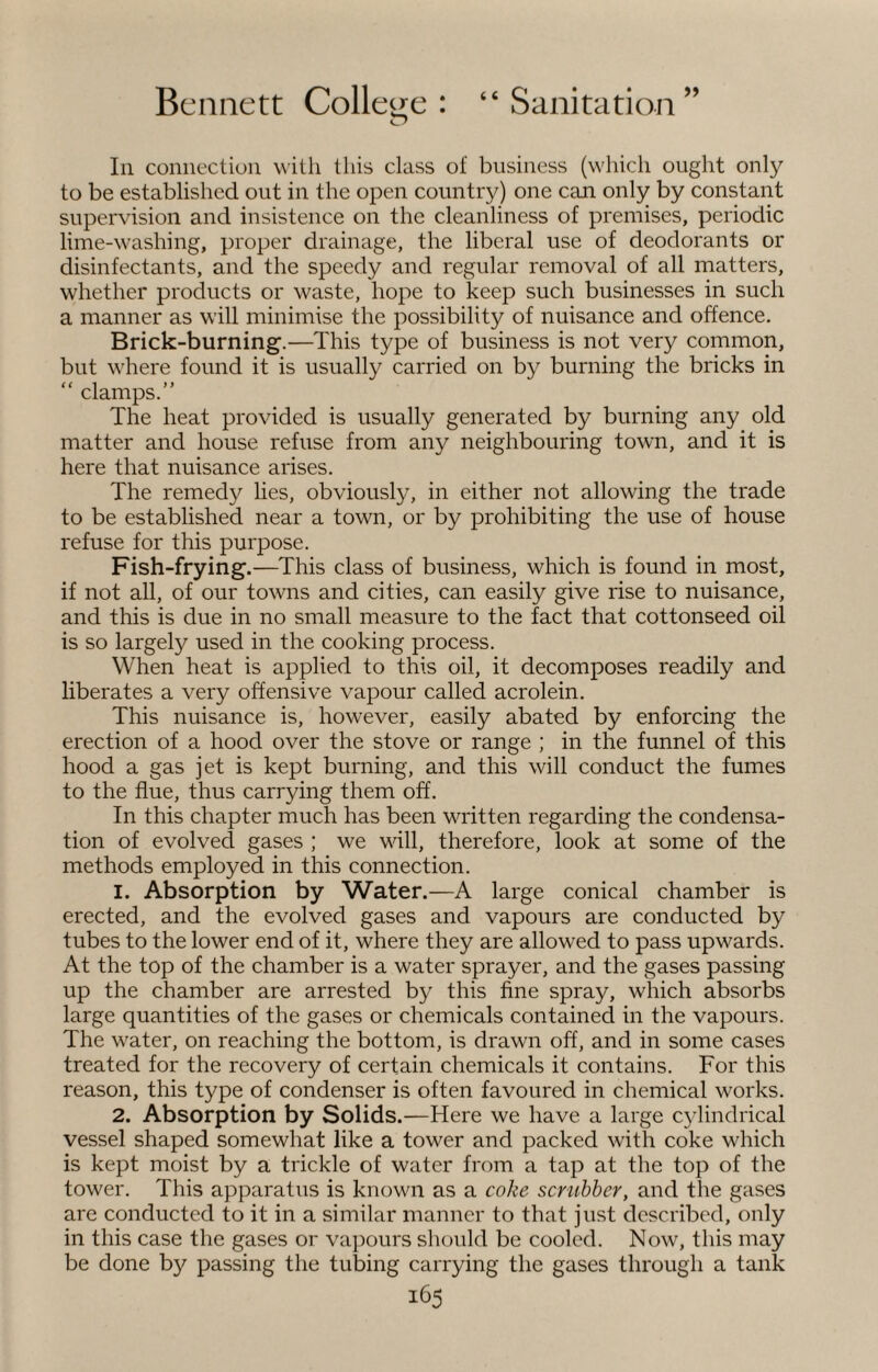 In connection with this class of business (which ought only to be established out in the open country) one can only by constant supervision and insistence on the cleanliness of premises, periodic lime-washing, proper drainage, the liberal use of deodorants or disinfectants, and the speedy and regular removal of all matters, whether products or waste, hope to keep such businesses in such a manner as will minimise the possibility of nuisance and offence. Brick-burning.—This type of business is not very common, but where found it is usually carried on by burning the bricks in “ clamps.” The heat provided is usually generated by burning any old matter and house refuse from any neighbouring town, and it is here that nuisance arises. The remedy lies, obviously, in either not allowing the trade to be established near a town, or by prohibiting the use of house refuse for this purpose. Fish-frying.—This class of business, which is found in most, if not all, of our towns and cities, can easily give rise to nuisance, and this is due in no small measure to the fact that cottonseed oil is so largely used in the cooking process. When heat is applied to this oil, it decomposes readily and liberates a very offensive vapour called acrolein. This nuisance is, however, easily abated by enforcing the erection of a hood over the stove or range ; in the funnel of this hood a gas jet is kept burning, and this will conduct the fumes to the flue, thus carrying them off. In this chapter much has been written regarding the condensa¬ tion of evolved gases ; we will, therefore, look at some of the methods employed in this connection. 1. Absorption by Water.—A large conical chamber is erected, and the evolved gases and vapours are conducted by tubes to the lower end of it, where they are allowed to pass upwards. At the top of the chamber is a water sprayer, and the gases passing up the chamber are arrested by this fine spray, which absorbs large quantities of the gases or chemicals contained in the vapours. The water, on reaching the bottom, is drawn off, and in some cases treated for the recovery of certain chemicals it contains. For this reason, this type of condenser is often favoured in chemical works. 2. Absorption by Solids.—Here we have a large cylindrical vessel shaped somewhat like a tower and packed with coke which is kept moist by a trickle of water from a tap at the top of the tower. This apparatus is known as a coke scrubber, and the gases are conducted to it in a similar manner to that just described, only in this case the gases or vapours should be cooled. Now, this may be done by passing the tubing carrying the gases through a tank