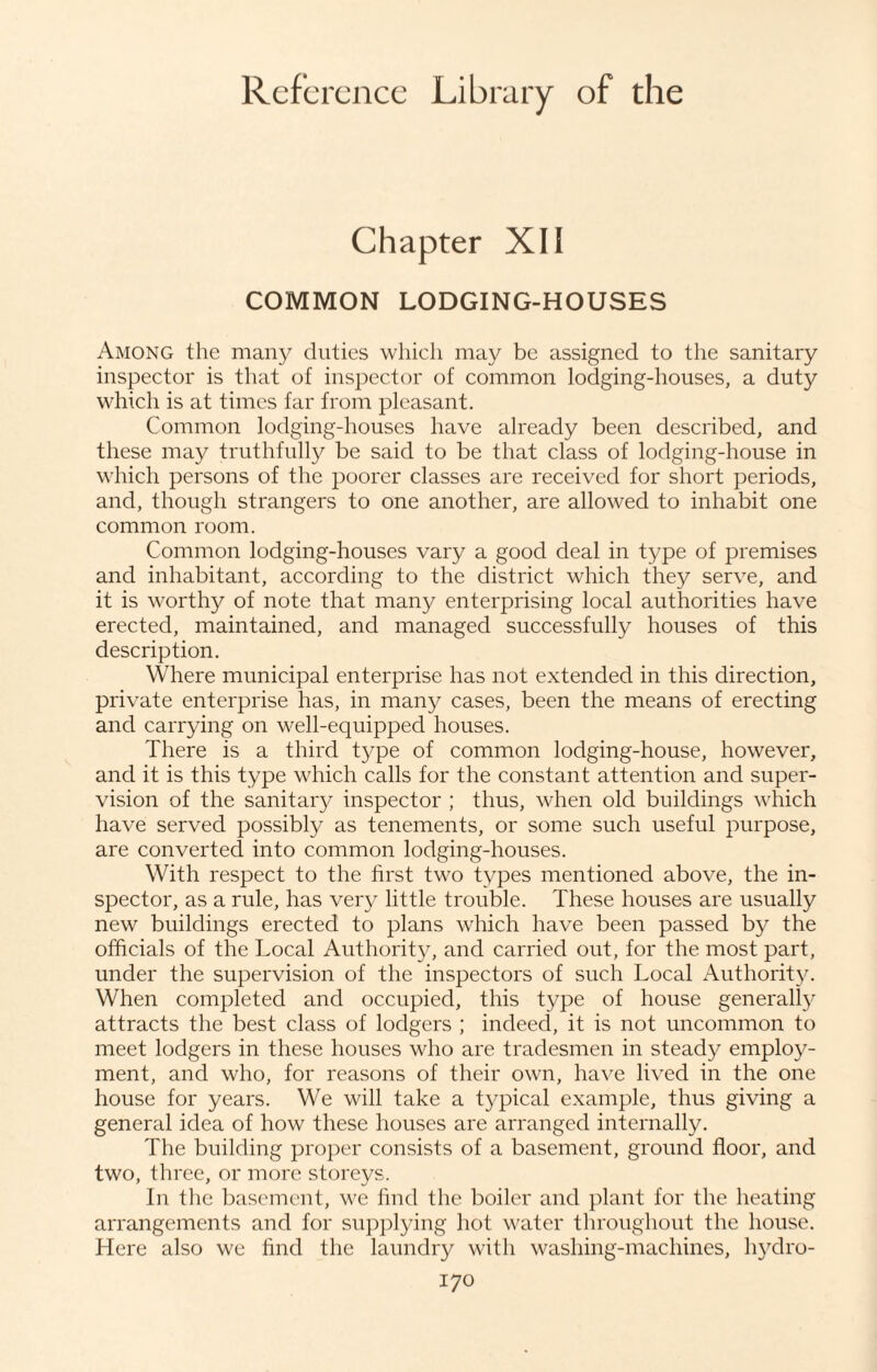 Chapter XII COMMON LODGING-HOUSES Among the many duties which may be assigned to the sanitary inspector is that of inspector of common lodging-houses, a duty which is at times far from pleasant. Common lodging-houses have already been described, and these may truthfully be said to be that class of lodging-house in which persons of the poorer classes are received for short periods, and, though strangers to one another, are allowed to inhabit one common room. Common lodging-houses vary a good deal in type of premises and inhabitant, according to the district which they serve, and it is worthy of note that many enterprising local authorities have erected, maintained, and managed successfully houses of this description. Where municipal enterprise has not extended in this direction, private enterprise has, in many cases, been the means of erecting and carrying on well-equipped houses. There is a third type of common lodging-house, however, and it is this type which calls for the constant attention and super¬ vision of the sanitary inspector ; thus, when old buildings which have served possibly as tenements, or some such useful purpose, are converted into common lodging-houses. With respect to the first two types mentioned above, the in¬ spector, as a rule, has very little trouble. These houses are usually new buildings erected to plans which have been passed by the officials of the Local Authority, and carried out, for the most part, under the supervision of the inspectors of such Local Authority. When completed and occupied, this type of house generally attracts the best class of lodgers ; indeed, it is not uncommon to meet lodgers in these houses who are tradesmen in steady employ¬ ment, and who, for reasons of their own, have lived in the one house for years. We will take a typical example, thus giving a general idea of how these houses are arranged internally. The building proper consists of a basement, ground floor, and two, three, or more storeys. In the basement, we find the boiler and plant for the heating arrangements and for supplying hot water throughout the house. Here also we find the laundry with washing-machines, hydro-