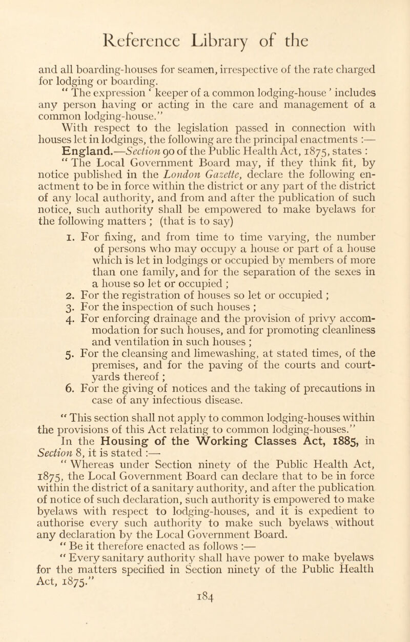 and all boarding-houses for seamen, irrespective of the rate charged for lodging or boarding. “ The expression ‘ keeper of a common lodging-house ’ includes any person having or acting in the care and management of a common lodging-house.’’ With respect to the legislation passed in connection with houses let in lodgings, the following are the principal enactments :— England.—Section 90 of the Public Health Act, 1875, states : “ The Local Government Board may, if they think fit, by notice published in the London Gazette, declare the following en¬ actment to be in force within the district or any part of the district of any local authority, and from and after the publication of such notice, such authority shall be empowered to make byelaws for the following matters ; (that is to say) 1. For fixing, and from time to time varying, the number of persons who may occupy a house or part of a house which is let in lodgings or occupied by members of more than one family, and for the separation of the sexes in a house so let or occupied ; 2. For the registration of houses so let or occupied ; 3. For the inspection of such houses ; 4. For enforcing drainage and the provision of privy accom¬ modation for such houses, and for promoting cleanliness and ventilation in such houses ; 5. For the cleansing and limewashing, at stated times, of the premises, and for the paving of the courts and court¬ yards thereof ; 6. For the giving of notices and the taking of precautions in case of any infectious disease. “ This section shall not apply to common lodging-houses within the provisions of this Act relating to common lodging-houses.” In the Housing of the Working Classes Act, 1885, in Section 8, it is stated :—• “ Whereas under Section ninety of the Public Health Act, 1875, the Local Government Board can declare that to be in force within the district of a sanitary authority, and after the publication of notice of such declaration, such authority is empowered to make byelaws with respect to lodging-houses, and it is expedient to authorise every such authority to make such byelaws without any declaration by the Local Government Board. “ Be it therefore enacted as follows :— “ Every sanitary authority shall have power to make byelaws for the matters specified in Section ninety of the Public Health Act, 1875.”