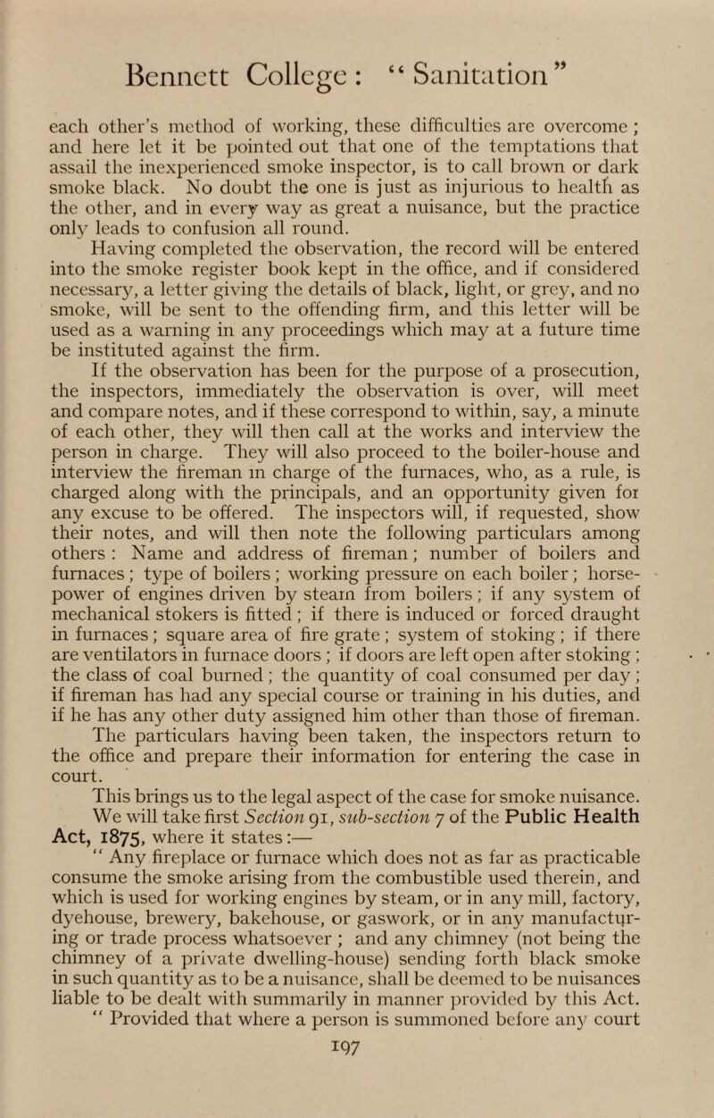 each other’s method of working, these difficulties arc overcome ; and here let it be pointed out that one of the temptations that assail the inexperienced smoke inspector, is to call brown or dark smoke black. No doubt the one is just as injurious to health as the other, and in every way as great a nuisance, but the practice only leads to confusion all round. Having completed the observation, the record will be entered into the smoke register book kept in the office, and if considered necessary, a letter giving the details of black, light, or grey, and no smoke, will be sent to the offending firm, and this letter will be used as a warning in any proceedings which may at a future time be instituted against the firm. If the observation has been for the purpose of a prosecution, the inspectors, immediately the observation is over, will meet and compare notes, and if these correspond to within, say, a minute of each other, they will then call at the works and interview the person in charge. They will also proceed to the boiler-house and interview the fireman m charge of the furnaces, who, as a rule, is charged along with the principals, and an opportunity given for any excuse to be offered. The inspectors will, if requested, show their notes, and will then note the following particulars among others: Name and address of fireman; number of boilers and furnaces ; type of boilers ; working pressure on each boiler ; horse¬ power of engines driven by steam from boilers; if any system of mechanical stokers is fitted ; if there is induced or forced draught in furnaces; square area of fire grate; system of stoking; if there are ventilators in furnace doors ; if doors are left open after stoking ; the class of coal burned ; the quantity of coal consumed per day ; if fireman has had any special course or training in his duties, and if he has any other duty assigned him other than those of fireman. The particulars having been taken, the inspectors return to the office and prepare their information for entering the case in court. This brings us to the legal aspect of the case for smoke nuisance. We will take first Section 91, sub-section 7 of the Public Health Act, 1875, where it states :— “ Any fireplace or furnace which does not as far as practicable consume the smoke arising from the combustible used therein, and which is used for working engines by steam, or in any mill, factory, dyehouse, brewery, bakehouse, or gaswork, or in any manufactur¬ ing or trade process whatsoever ; and any chimney (not being the chimney of a private dwelling-house) sending forth black smoke in such quantity as to be a nuisance, shall be deemed to be nuisances liable to be dealt with summarily in manner provided by this Act. “ Provided that where a person is summoned before 'any court