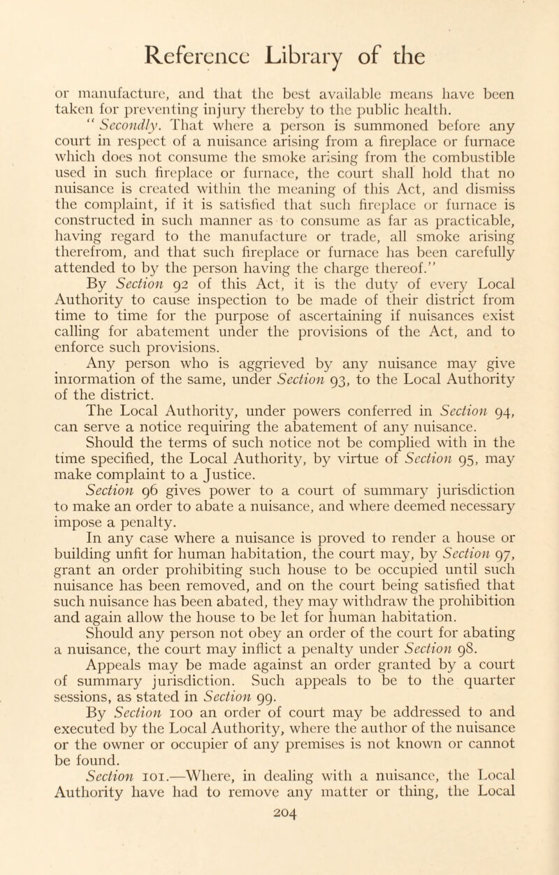 or manufacture, and that the best available means have been taken for preventing injury thereby to the public health. <f Secondly. That where a person is summoned before any court in respect of a nuisance arising from a fireplace or furnace which does not consume the smoke arising from the combustible used in such fireplace or furnace, the court shall hold that no nuisance is created within the meaning of this Act, and dismiss the complaint, if it is satisfied that such fireplace or furnace is constructed in such manner as to consume as far as practicable, having regard to the manufacture or trade, all smoke arising therefrom, and that such fireplace or furnace has been carefully attended to by the person having the charge thereof.” By Section 92 of this Act, it is the duty of every Local Authority to cause inspection to be made of their district from time to time for the purpose of ascertaining if nuisances exist calling for abatement under the provisions of the Act, and to enforce such provisions. Any person who is aggrieved by any nuisance may give iniormation of the same, under Section 93, to the Local Authority of the district. The Local Authority, under powers conferred in Section 94, can serve a notice requiring the abatement of any nuisance. Should the terms of such notice not be complied with in the time specified, the Local Authority, by virtue of Section 95, may make complaint to a Justice. Section 96 gives power to a court of summary jurisdiction to make an order to abate a nuisance, and where deemed necessary impose a penalty. In any case where a nuisance is proved to render a house or building unfit for human habitation, the court may, by Section 97, grant an order prohibiting such house to be occupied until such nuisance has been removed, and on the court being satisfied that such nuisance has been abated, they may withdraw the prohibition and again allow the house to be let for human habitation. Should any person not obey an order of the court for abating a nuisance, the court may inflict a penalty under Section 98. Appeals may be made against an order granted by a court of summary jurisdiction. Such appeals to be to the quarter sessions, as stated in Section 99. By Section 100 an order of court may be addressed to and executed by the Local Authority, where the author of the nuisance or the owner or occupier of any premises is not known or cannot be found. Section 101.—Where, in dealing with a nuisance, the Local Authority have had to remove any matter or thing, the Local