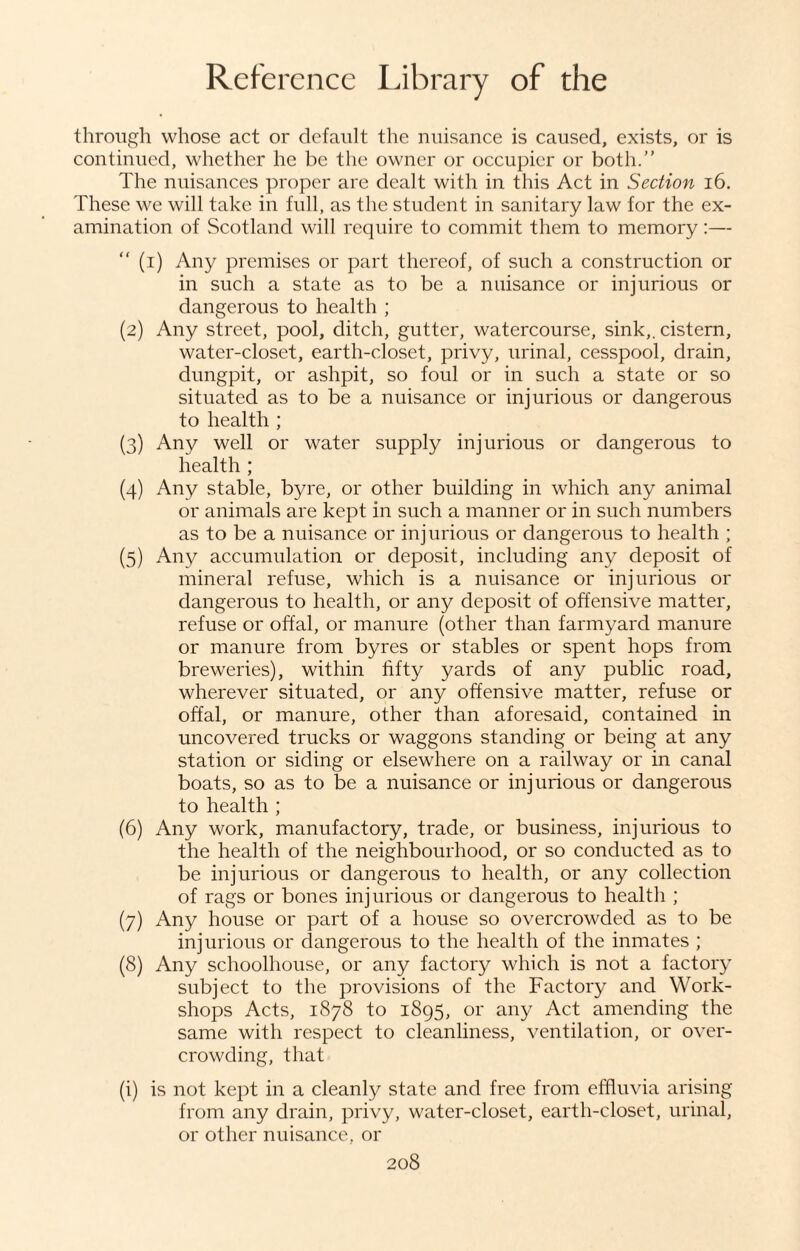 through whose act or default the nuisance is caused, exists, or is continued, whether he be the owner or occupier or both. The nuisances proper are dealt with in this Act in Section 16. These we will take in full, as the student in sanitary law for the ex¬ amination of Scotland will require to commit them to memory:— (i) Any premises or part thereof, of such a construction or in such a state as to be a nuisance or injurious or dangerous to health ; (2) Any street, pool, ditch, gutter, watercourse, sink,, cistern, water-closet, earth-closet, privy, urinal, cesspool, drain, dungpit, or ashpit, so foul or in such a state or so situated as to be a nuisance or injurious or dangerous to health ; (3) Any well or water supply injurious or dangerous to health ; (4) Any stable, byre, or other building in which any animal or animals are kept in such a manner or in such numbers as to be a nuisance or injurious or dangerous to health ; (5) Any accumulation or deposit, including any deposit of mineral refuse, which is a nuisance or injurious or dangerous to health, or any deposit of offensive matter, refuse or offal, or manure (other than farmyard manure or manure from byres or stables or spent hops from breweries), within fifty yards of any public road, wherever situated, or any offensive matter, refuse or offal, or manure, other than aforesaid, contained in uncovered trucks or waggons standing or being at any station or siding or elsewhere on a railway or in canal boats, so as to be a nuisance or injurious or dangerous to health ; (6) Any work, manufactory, trade, or business, injurious to the health of the neighbourhood, or so conducted as to be injurious or dangerous to health, or any collection of rags or bones injurious or dangerous to health ; (7) Any house or part of a house so overcrowded as to be injurious or dangerous to the health of the inmates ; (8) Any schoolhouse, or any factory which is not a factory subject to the provisions of the Factory and Work¬ shops Acts, 1878 to 1895, or any Act amending the same with respect to cleanliness, ventilation, or over¬ crowding, that (i) is not kept in a cleanly state and free from effluvia arising from any drain, privy, water-closet, earth-closet, urinal, or other nuisance, or