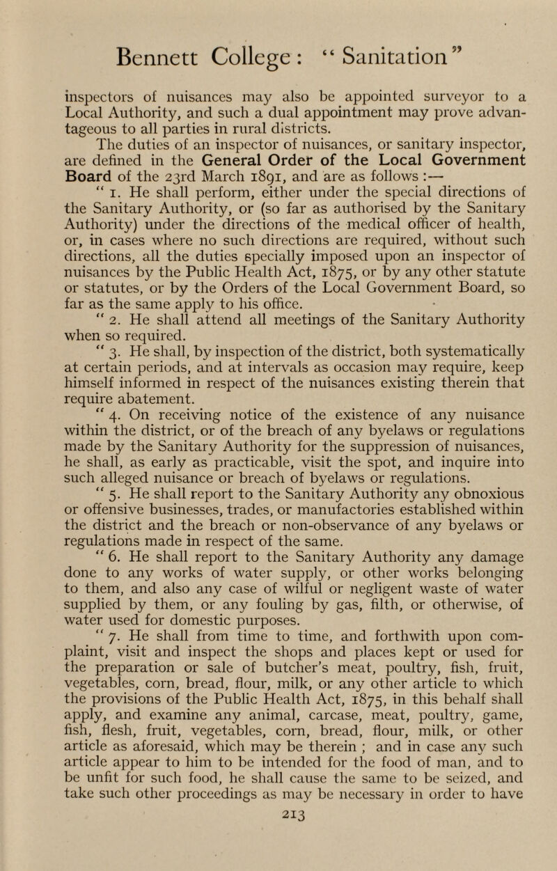 inspectors of nuisances may also be appointed surveyor to a Local Authority, and such a dual appointment may prove advan¬ tageous to all parties in rural districts. The duties of an inspector of nuisances, or sanitary inspector, are defined in the General Order of the Local Government Board of the 23rd March 1891, and are as follows :— “ 1. He shall perform, either under the special directions of the Sanitary Authority, or (so far as authorised by the Sanitary Authority) under the directions of the medical officer of health, or, in cases where no such directions are required, without such directions, all the duties specially imposed upon an inspector of nuisances by the Public Health Act, 1875, or by any other statute or statutes, or by the Orders of the Local Government Board, so far as the same apply to his office. “2. He shall attend all meetings of the Sanitary Authority when so required. “ 3. He shall, by inspection of the district, both systematically at certain periods, and at intervals as occasion may require, keep himself informed in respect of the nuisances existing therein that require abatement. “ 4. On receiving notice of the existence of any nuisance within the district, or of the breach of any byelaws or regulations made by the Sanitary Authority for the suppression of nuisances, he shall, as early as practicable, visit the spot, and inquire into such alleged nuisance or breach of byelaws or regulations. “5. He shall report to the Sanitary Authority any obnoxious or offensive businesses, trades, or manufactories established within the district and the breach or non-observance of any byelaws or regulations made in respect of the same. “ 6. He shall report to the Sanitary Authority any damage done to any works of water supply, or other works belonging to them, and also any case of wilful or negligent waste of water supplied by them, or any fouling by gas, filth, or otherwise, of water used for domestic purposes. “7. He shall from time to time, and forthwith upon com¬ plaint, visit and inspect the shops and places kept or used for the preparation or sale of butcher’s meat, poultry, fish, fruit, vegetables, corn, bread, flour, milk, or any other article to which the provisions of the Public Health Act, 1875, in this behalf shall apply, and examine any animal, carcase, meat, poultry, game, fish, flesh, fruit, vegetables, corn, bread, flour, milk, or other article as aforesaid, which may be therein ; and in case any such article appear to him to be intended for the food of man, and to be unfit for such food, he shall cause the same to be seized, and take such other proceedings as may be necessary in order to have