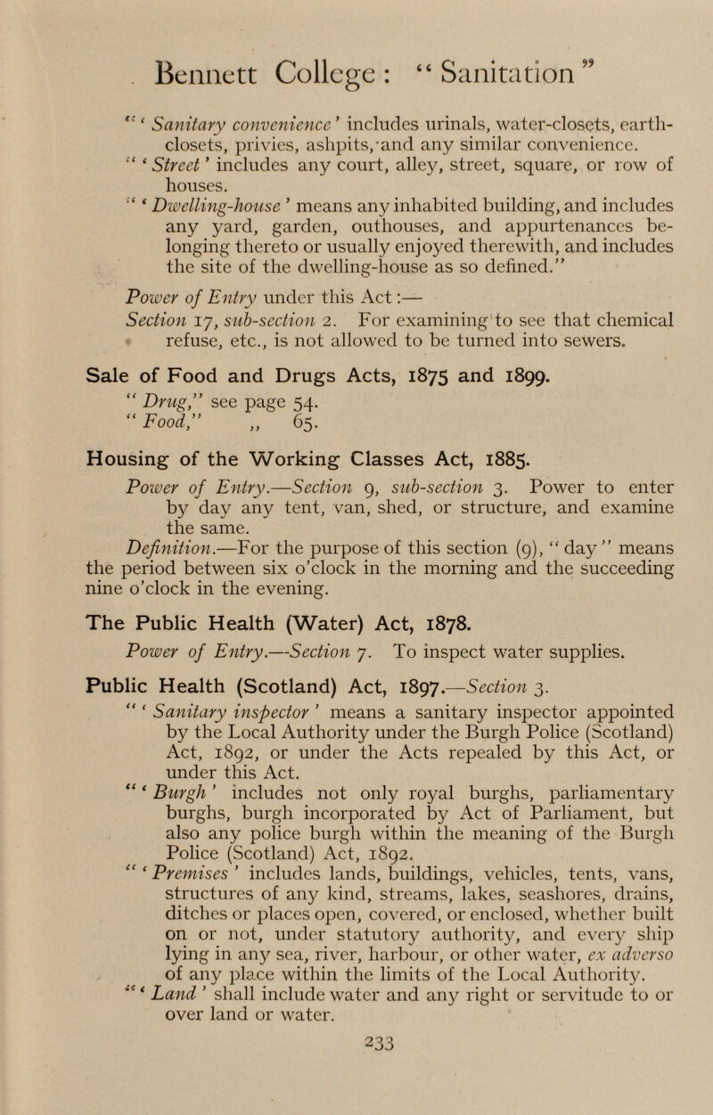 (C e Sanitary convenience ’ includes urinals, water-closets, earth- closets, privies, ashpits,-and any similar convenience. “ * Street ’ includes any court, alley, street, square, or row of houses. ‘ Dwelling-house ' means any inhabited building, and includes any yard, garden, outhouses, and appurtenances be¬ longing thereto or usually enjoyed therewith, and includes the site of the dwelling-house as so defined.” Power of Entry under this Act:— Section 17, sub-section 2. For examining to see that chemical refuse, etc., is not allowed to be turned into sewers. Sale of Food and Drugs Acts, 1875 and 1899. “ Drug,” see page 54. “ Food,” „ 65. Housing of the Working Classes Act, 1885. Power of Entry.—Section 9, sub-section 3. Power to enter by day any tent, van, shed, or structure, and examine the same. Definition.—For the purpose of this section (9), “ day” means the period between six o’clock in the morning and the succeeding nine o’clock in the evening. The Public Health (Water) Act, 1878. Power of Entry.—Section 7. To inspect water supplies. Public “ t “ < {< t a ( Health (Scotland) Act, 1897.—Section 3. Sanitary inspector ’ means a sanitary inspector appointed by the Local Authority under the Burgh Police (Scotland) Act, 1892, or under the Acts repealed by this Act, or under this Act. Burgh ’ includes not only royal burghs, parliamentary burghs, burgh incorporated by Act of Parliament, but also any police burgh within the meaning of the Burgh Police (Scotland) Act, 1892. Premises ’ includes lands, buildings, vehicles, tents, vans, structures of any kind, streams, lakes, seashores, drains, ditches or places open, covered, or enclosed, whether built on or not, under statutory authority, and every ship lying in any sea, river, harbour, or other water, ex adverso of any place within the limits of the Local Authority. Land ’ shall include water and any right or servitude to or over land or water.