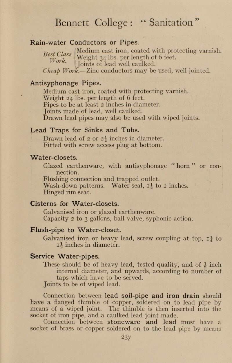 Rain-water Conductors or Pipes. Medium cast iron, coated with protecting varnish. - Weight 34 lbs. per length of 6 feet. Joints of lead well caulked. Cheap Work.—Zinc conductors may be used, well jointed. Best Class Work. Antisyphonage Pipes. Medium cast iron, coated with protecting varnish. Weight 24 lbs. per length of 6 feet. Pipes to be at least 2 inches in diameter. Joints made of lead, well caulked. Drawn lead pipes may also be used with wiped joints. Lead Traps for Sinks and Tubs. Drawn lead of 2 or 21 inches in diameter. Fitted with screw access plug at bottom. Water-closets. Glazed earthenware, with antisyphonage “ horn ” or con¬ nection. Flushing connection and trapped outlet. Wash-down patterns. Water seal, 1^ to 2 inches. Hinged rim seat. Cisterns for Water-closets. Galvanised iron or glazed earthenware. Capacity 2 to 3 gallons, ball valve, syphonic action. Flush-pipe to Water-closet. Galvanised iron or heavy lead, screw coupling at top, ij to 11 inches in diameter. Service Water-pipes. These should be of heavy lead, tested quality, and of | inch internal diameter, and upwards, according to number of taps which have to be served. Joints to be of wiped lead. Connection between lead soil-pipe and iron drain should have a flanged thimble of copper, soldered on to lead pipe by means of a wiped joint. The thimble is then inserted into the socket of iron pipe, and a caulked lead joint made. Connection between stoneware and lead must have a socket of brass or copper soldered on to the lead pipe by means