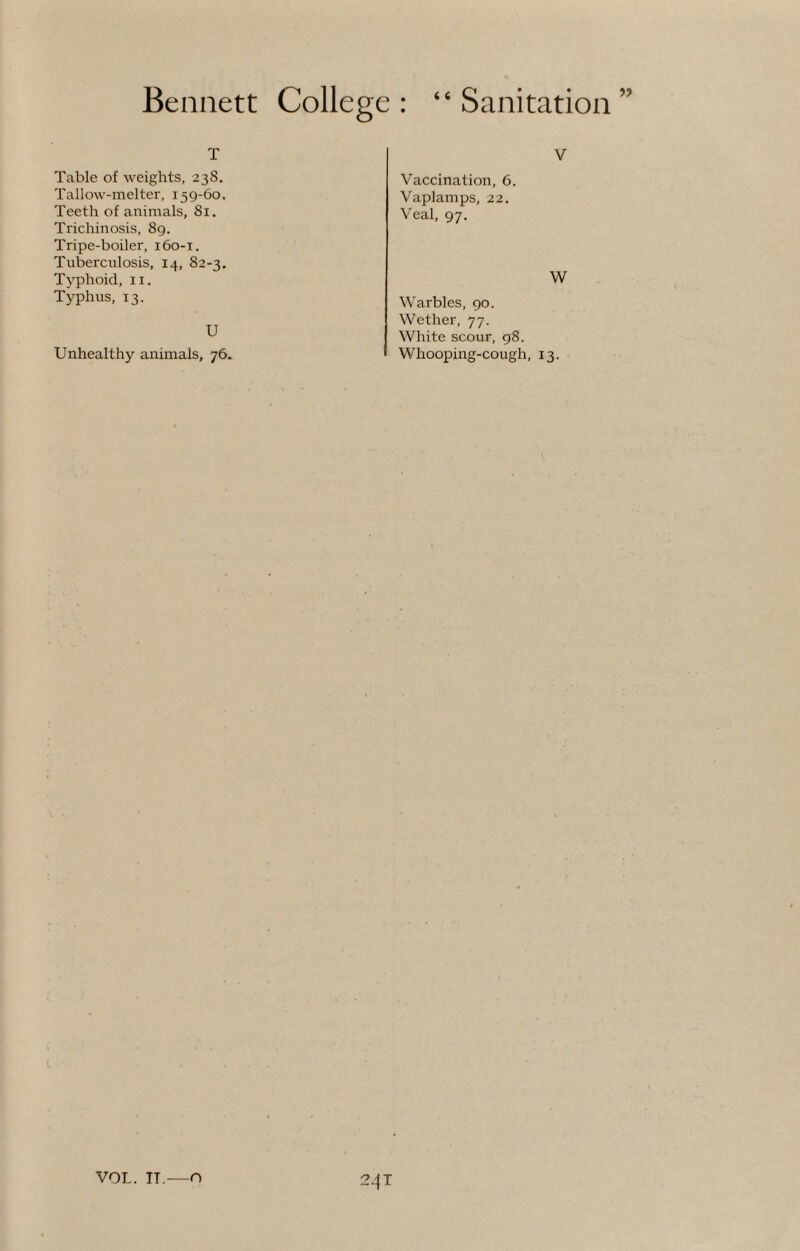 T Table of weights, 238. Tallow-melter, 159-60. Teeth of animals, 81. Trichinosis, 89. Tripe-boiler, 160-1. Tuberculosis, 14, 82-3. Typhoid, 11. Typhus, 13. U Unhealthy animals, 76. V Vaccination, 6. Vaplamps, 22. Veal, 97. W Warbles, 90. Wether, 77. White scour, 98. Whooping-cough, 13. 24 T VOL. IT.—O