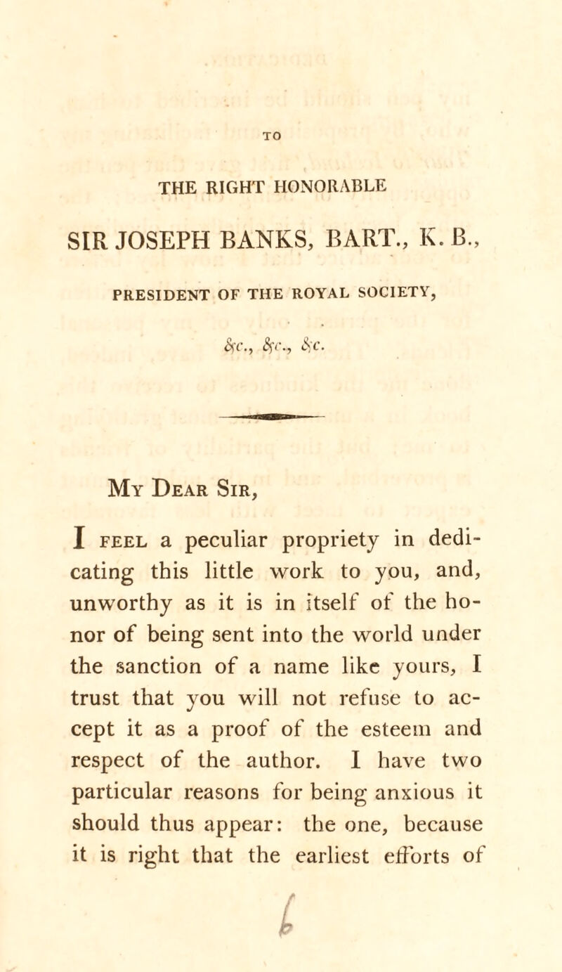 TO THE RIGHT HONORABLE SIR JOSEPH BANKS, BART., K.B., PRESIDENT OF THE ROYAL SOCIETY, #(■., <V-, £<-'■ My Dear Sir, I feel a peculiar propriety in dedi¬ cating this little work to you, and, unworthy as it is in itself of the ho¬ nor of being sent into the world under the sanction of a name like yours, I trust that you will not refuse to ac¬ cept it as a proof of the esteem and respect of the author. I have two particular reasons for being anxious it should thus appear: the one, because it is right that the earliest efforts of