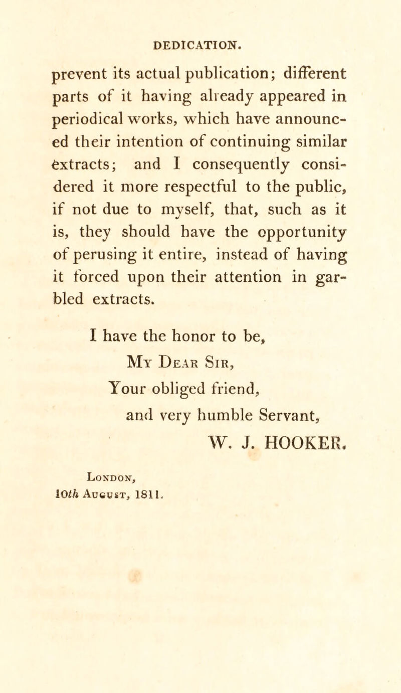 prevent its actual publication; different parts of it having already appeared in periodical works, which have announc¬ ed their intention of continuing similar extracts; and I consequently consi¬ dered it more respectful to the public, if not due to myself, that, such as it is, they should have the opportunity of perusing it entire, instead of having it forced upon their attention in gar¬ bled extracts. I have the honor to be. My Dear Sir, Your obliged friend, and very humble Servant, W. J. HOOKER, London, 10th August, 1811.