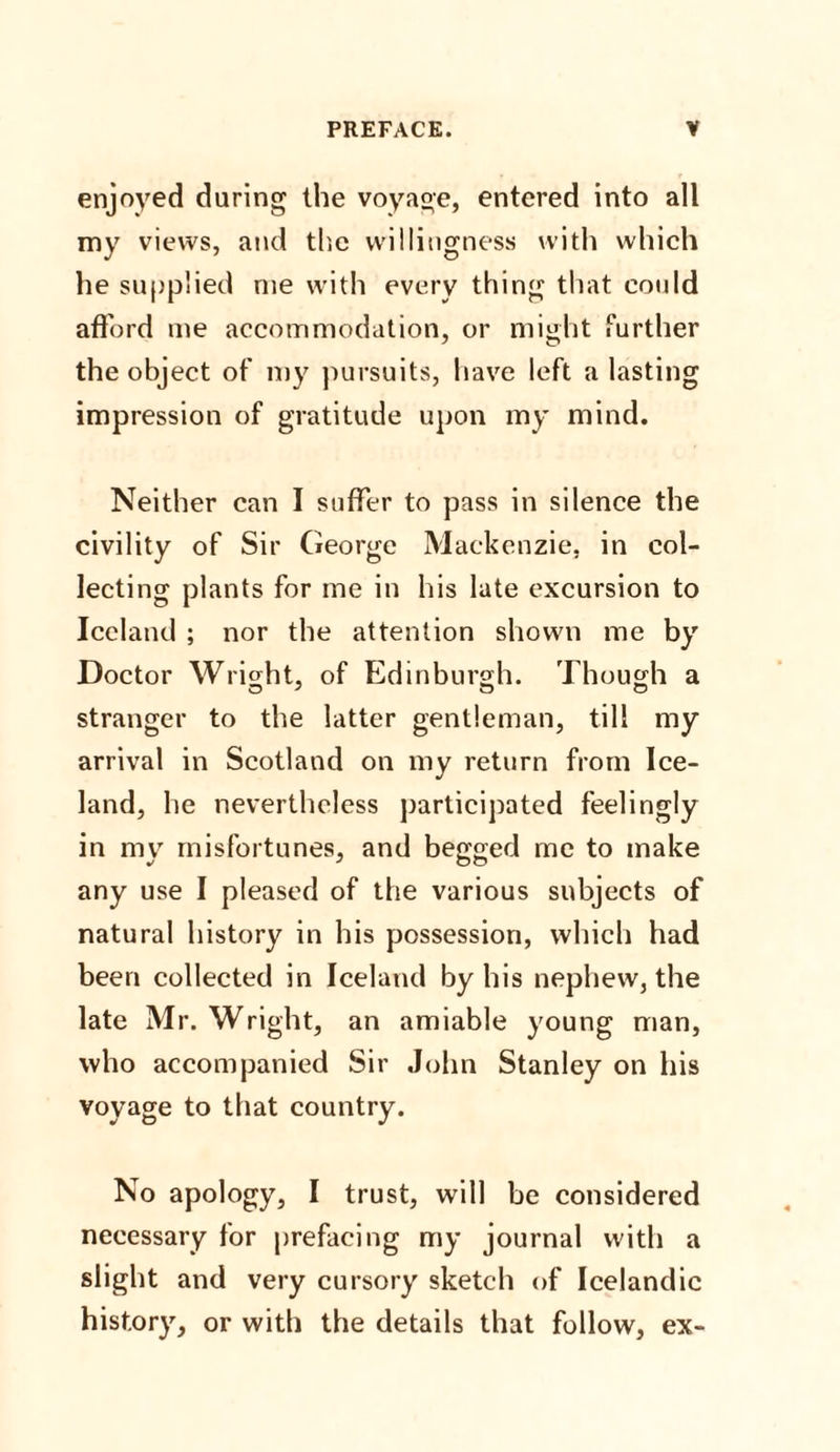 enjoyed daring the voyage, entered into all my views, and the willingness with which he supplied me with every thing that could afford me accommodation, or might further the object of my pursuits, have left a lasting impression of gratitude upon my mind. Neither can I suffer to pass in silence the civility of Sir George Mackenzie, in col¬ lecting plants for me in his late excursion to Iceland ; nor the attention shown me by Doctor Wright, of Edinburgh. Though a stranger to the latter gentleman, till my arrival in Scotland on my return from Ice¬ land, he nevertheless participated feelingly in my misfortunes, and begged me to make any use I pleased of the various subjects of natural history in his possession, which had been collected in Iceland by his nephew, the late Mr. Wright, an amiable young man, who accompanied Sir John Stanley on his voyage to that country. No apology, I trust, will be considered necessary for prefacing my journal with a slight and very cursory sketch of Icelandic history, or with the details that follow, ex-