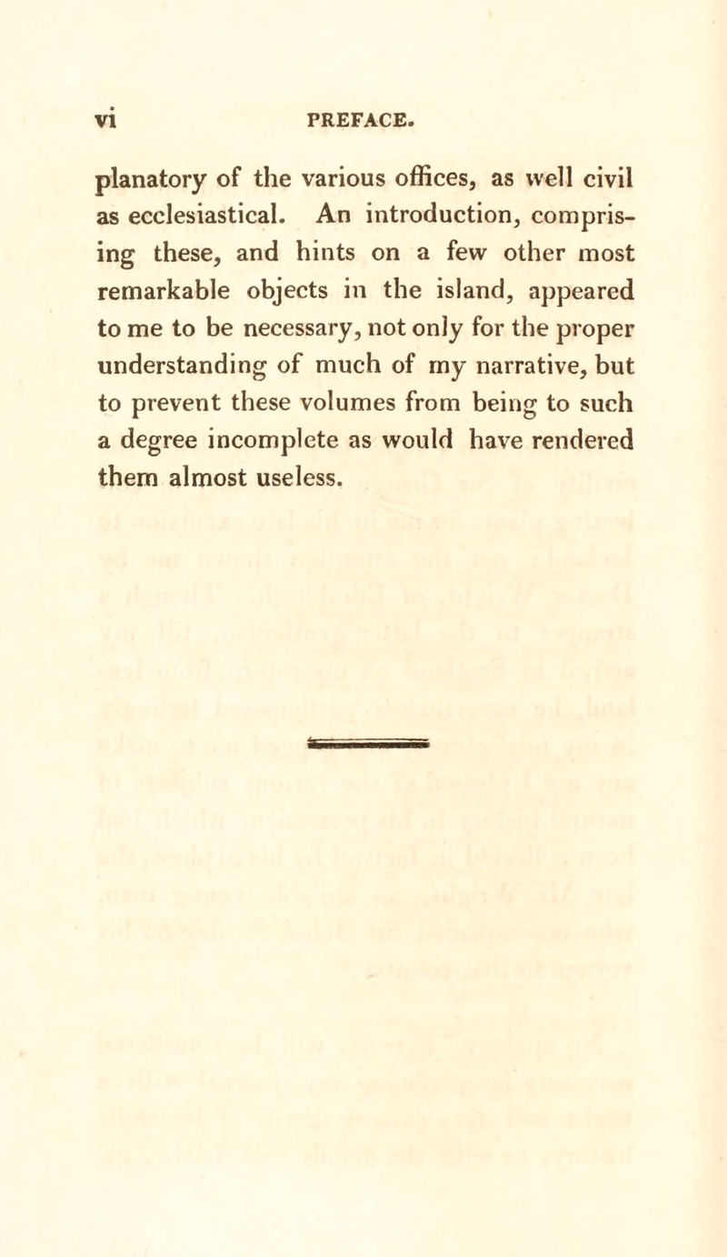 planatory of the various offices, as well civil as ecclesiastical. An introduction, compris¬ ing these, and hints on a few other most remarkable objects in the island, appeared to me to be necessary, not oniy for the proper understanding of much of my narrative, but to prevent these volumes from being to such a degree incomplete as would have rendered them almost useless.