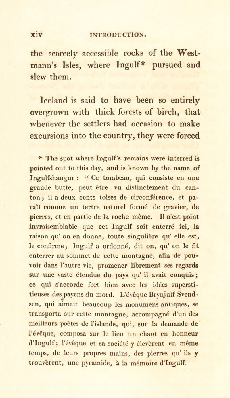 the scarcely accessible rocks of the West- mann’s Isles, where Ingulf* pursued and slew them. Iceland is said to have been so entirely overgrown with thick forests of birch, that whenever the settlers had occasion to make excursions into the country, they were forced * The spot where Ingulf’s remains were interred is pointed out to this day, and is known by the name of Ingulfshaugur : “ Ce tombeau, qui consiste en une grande butte, peut etre vu distinctement du can¬ ton ; il a deux cents toises de circonference, et pa- ralt comme un tertre naturel forme de gravier, de pierres, et en partie de la roche meme. II n’est point invraisemblable que cet Ingulf soit enterre ici, la raison qu’ on en donne, toute singuliere qu’ elle est, le confirmej Ingulf a ordonne, dit on, qu’ on le fit enterrer au sommet de cette montagne, afin de pou- voir dans l’autre vie, promener librement ses regards sur une vaste etendue du pays qu’ il avait conquis; ce qui s’accorde fort bien avec les idees supersti- tieuses des payens du mord. L’eveque Brynjulf Svend- sen, qui aimait beaucoup les monumens antiques, se transporta sur cette montagne, accompagn£ d’un des meilleurs pohtes de l'islande, qui, sur la demande de l’evfique, composa sur le lieu un chant en honneur d’lngulf; l’dveque et sa soeietc y elevferent en mfime temps, de leurs propres mains, des pierres qu’ ils y trouvferent, une pyramide, h la m^moire d’lngulf.