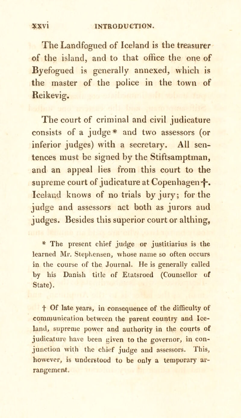 The Landfogued of Iceland is the treasurer of the island, and to that office the one of Byefogued is generally annexed, which is the master of the police in the town of Reikevig. The court of criminal and civil judicature consists of a judge* and two assessors (or inferior judges) with a secretary. All sen¬ tences must be signed by the Stiftsamptman, and an appeal lies from this court to the supreme court of judicature at Copenhagen-j-. Iceland knows of no trials by jury; for the judge and assessors act both as jurors and judges. Besides this superior court or althing, * The present chief judge or justitiarius is the learned Mr. Stephensen, whose name so often occurs in the course of the Journal. He is generally called by his Danish title of Etatsroed (Counsellor of State). f Of late years, in consequence of the difficulty of communication between the parent country and Ice¬ land, supreme power and authority in the courts of judicature have been niven to the governor, in con¬ junction with the chief judge and assessors. This, however, is understood to be only a temporary ar¬ rangement.