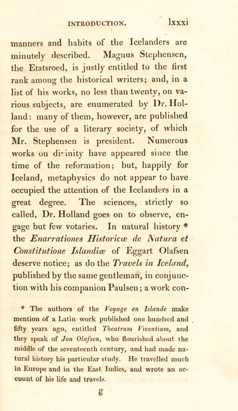 manners and habits of the Icelanders are minutely described. Magnus Slcphensen, the Etatsroed, is justly entitled to the first rank among the historical writers; and, in a list of his works, no less than twenty, on va¬ rious subjects, are enumerated by Dr. Hol¬ land: many of them, however, are published for the use of a literary society, of which Mr. Stephensen is president. Numerous works on di’ inity have appeared since the time of the reformation; but, happily for Iceland, metaphysics do not appear to have occupied the attention of the Icelanders in a great degree. The sciences, strictly so called, Dr. Holland goes on to observe, en¬ gage but few votaries. In natural history * the Enarrationes Historical de Aatura et Constitutione Islandice of Eg-gart Olafsen deserve notice; as do the Travels in Iceland, published by the same gentleman, in conjunc¬ tion with his companion Paulsen; a work con- * The authors of the Voyage en Islande make mention of a Latin work published one hundred and fifty years ago, entitled Theatrum Viventium, and they speak of Jon Olafsen, who flourished about the middle of the seventeenth century, and had made na¬ tural history his particular study. He travelled much in Europe and in the East Indies, and wrote an ac¬ count of his life and travels. g