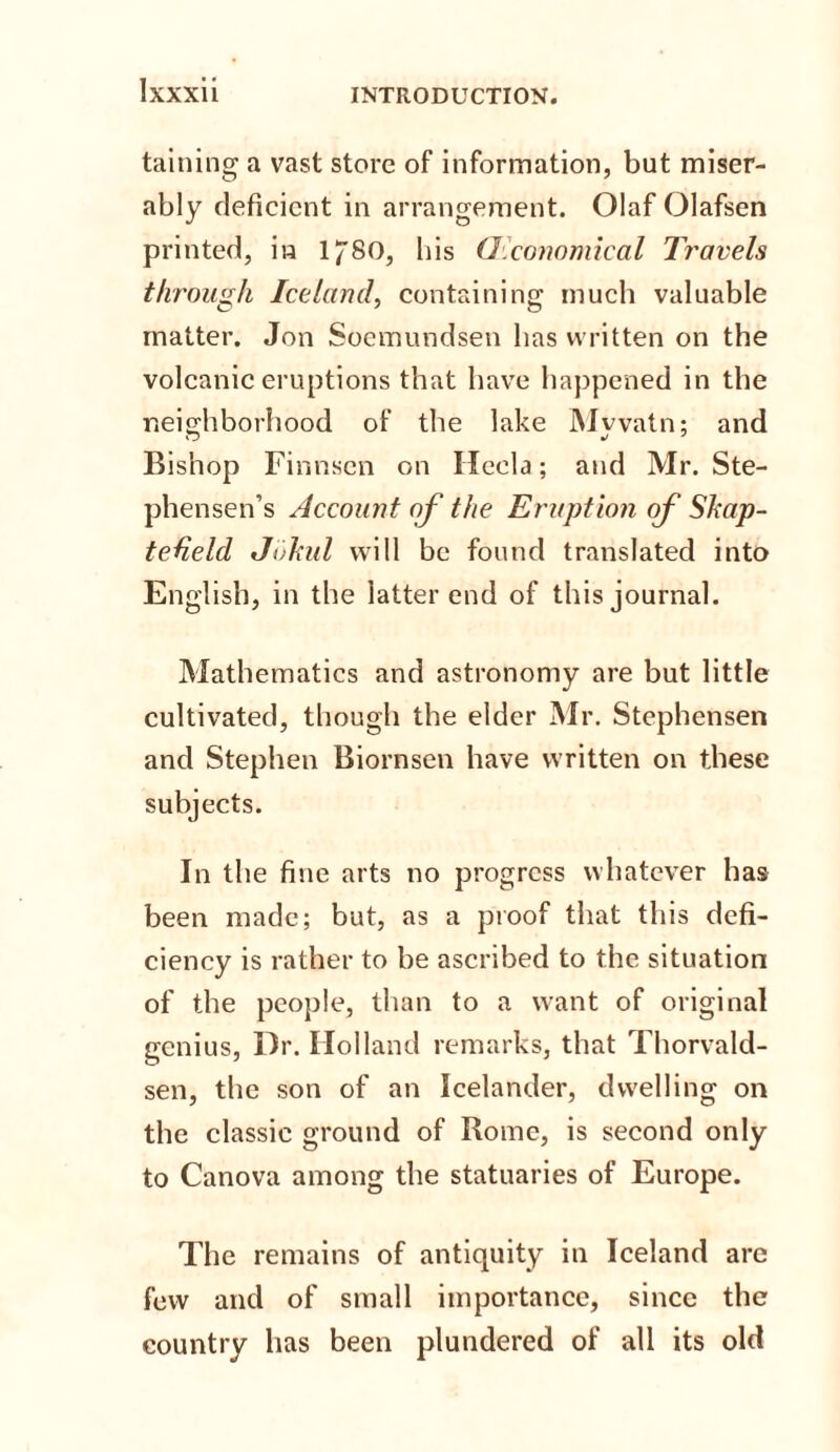 taining a vast store of information, but miser¬ ably deficient in arrangement. Olaf Olafsen printed, in l^SO, lfis O'conomical Travels through Iceland, containing much valuable matter. Jon Soemundsen has written on the volcanic eruptions that have happened in the neighborhood of the lake Myvatn; and Bishop Finnscn on Ileela; and Mr. Ste- phensen’s Account of the Eruption of Skap- tedeld Jokul will be found translated into English, in the iatter end of this journal. Mathematics and astronomy are but little cultivated, though the elder Mr. Stephensen and Stephen Biornsen have written on these subjects. In the fine arts no progress whatever has been made; but, as a proof that this defi¬ ciency is rather to be ascribed to the situation of the people, than to a want of original genius, Dr. Holland remarks, that Thorvald¬ sen, the son of an Icelander, dwelling on the classic ground of Rome, is second only to Canova among the statuaries of Europe. The remains of antiquity in Iceland are few and of small importance, since the country has been plundered of all its old