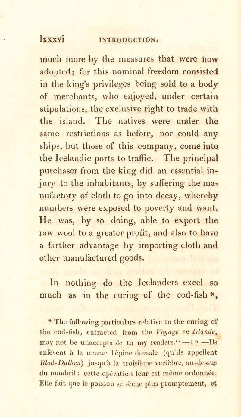 much more by the measures that were now adopted; for this nominal freedom consisted in the king’s privileges being sold to a body of merchants, who enjoyed, under certain stipulations, the exclusive right to trade with the island. The natives were under the same restrictions as before, nor could any ships, but those of this company, come into the Icelandic ports to traffic. The principal purchaser from the king did an essential in¬ jury to the inhabitants, by suffering the ma¬ nufactory of cloth to go into decay, whereby numbers were exposed to poverty and want. He was, by so doing, able to export the raw wool to a greater profit, and also to have a farther advantage by importing cloth and other manufactured goods. In nothing: do the Icelanders excel so much as in the curing of the cod-fish *y * The following particulars relative to the curing of the cod-fish, extracted from the Voyage cn Ialande, may not be unacceptable to my readers.“—l® —Us enlevent a la morue 1‘epine dorsale (qu’ils appellent Biod-Dallcen) jusqu’a la troisieme vertebra, au-dcssus du nombril: cette operation leur cst ni&me ordonnee. Ellc fait (pie le poisson se seche plus promptement, et