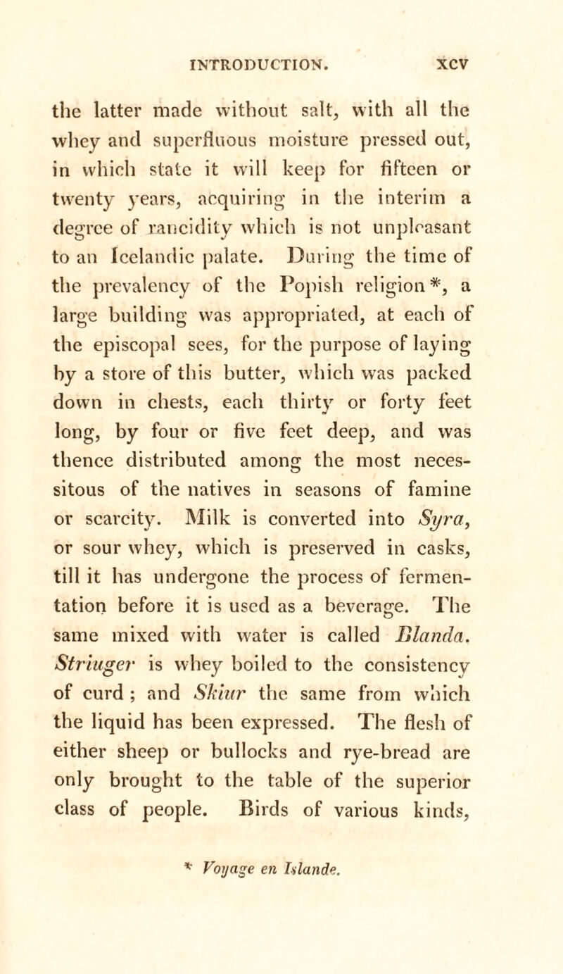 the latter made without salt, with all the whey and superfluous moisture pressed out, in which state it will keep for fifteen or twenty }'ears, acquiring in the interim a degree of rancidity which is not unpleasant to an Icelandic palate. During the time of the prevalency of the Popish religion*, a large building was appropriated, at each of the episcopal sees, for the purpose of laying by a store of this butter, which was packed down in chests, each thirty or forty feet long, by four or five feet deep, and was thence distributed among the most neces¬ sitous of the natives in seasons of famine or scarcity. Milk is converted into Syr a, or sour whey, which is preserved in casks, till it has undergone the process of fermen¬ tation before it is used as a beverage. The same mixed with water is called Blanda. Stringer is whey boiled to the consistency of curd ; and Shiur the same from which the liquid has been expressed. The flesh of either sheep or bullocks and rye-bread are only brought to the table of the superior class of people. Birds of various kinds.