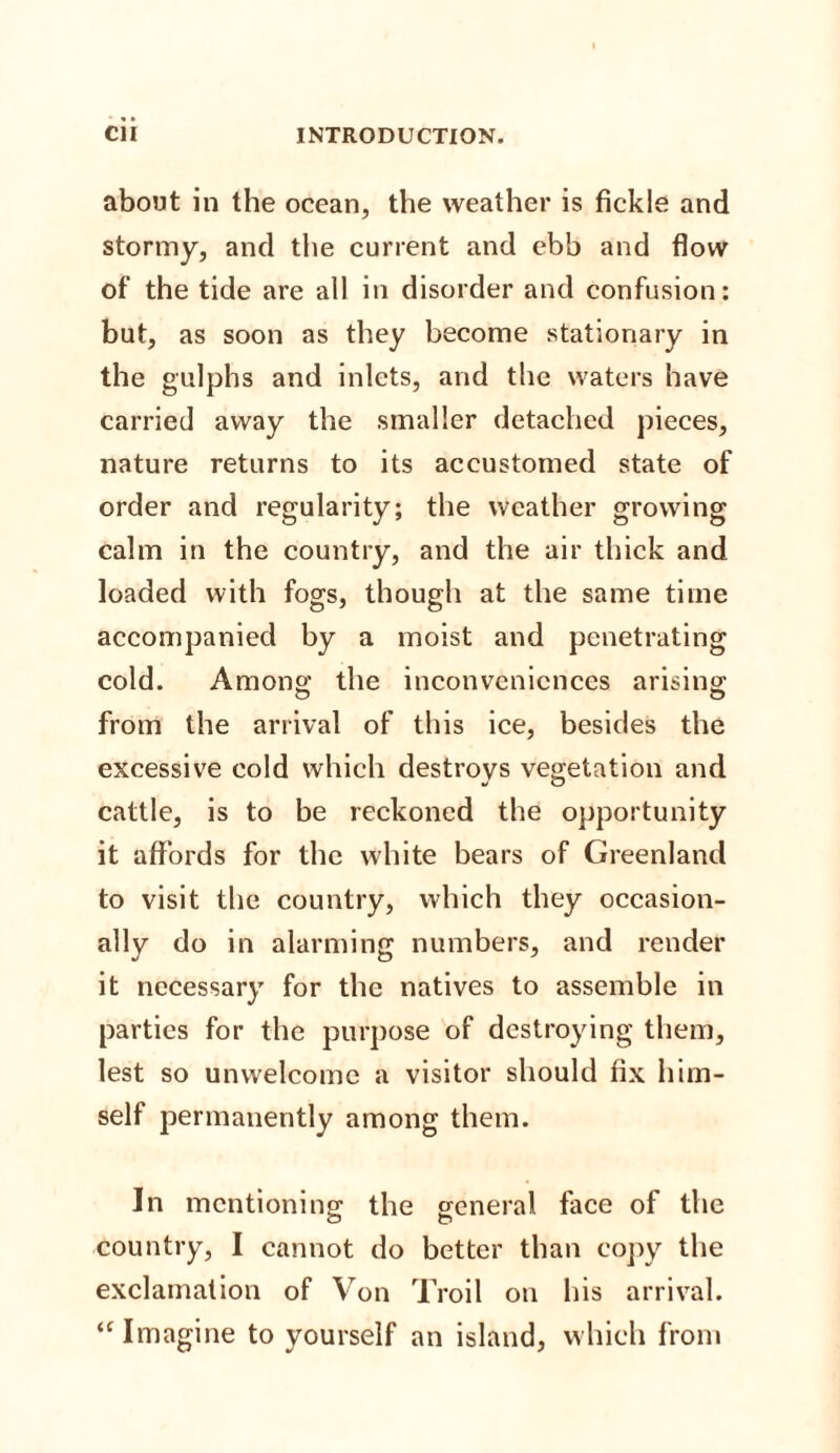 about in the ocean, the weather is fickle and stormy, and the current and ebb and flow of the tide are all in disorder and confusion: but, as soon as they become stationary in the gulphs and inlets, and the waters have carried away the smaller detached pieces, nature returns to its accustomed state of order and regularity; the weather growing calm in the country, and the air thick and loaded with fogs, though at the same time accompanied by a moist and penetrating cold. Among the inconveniences arising from the arrival of this ice, besides the excessive cold which destroys vegetation and cattle, is to be reckoned the opportunity it affords for the white bears of Greenland to visit the country, which they occasion¬ ally do in alarming numbers, and render it necessary for the natives to assemble in parties for the purpose of destroying them, lest so unwelcome a visitor should fix him¬ self permanently among them. In mentioning the general face of the country, I cannot do better than copy the exclamation of Von Troil on his arrival. ‘‘Imagine to yourself an island, which from